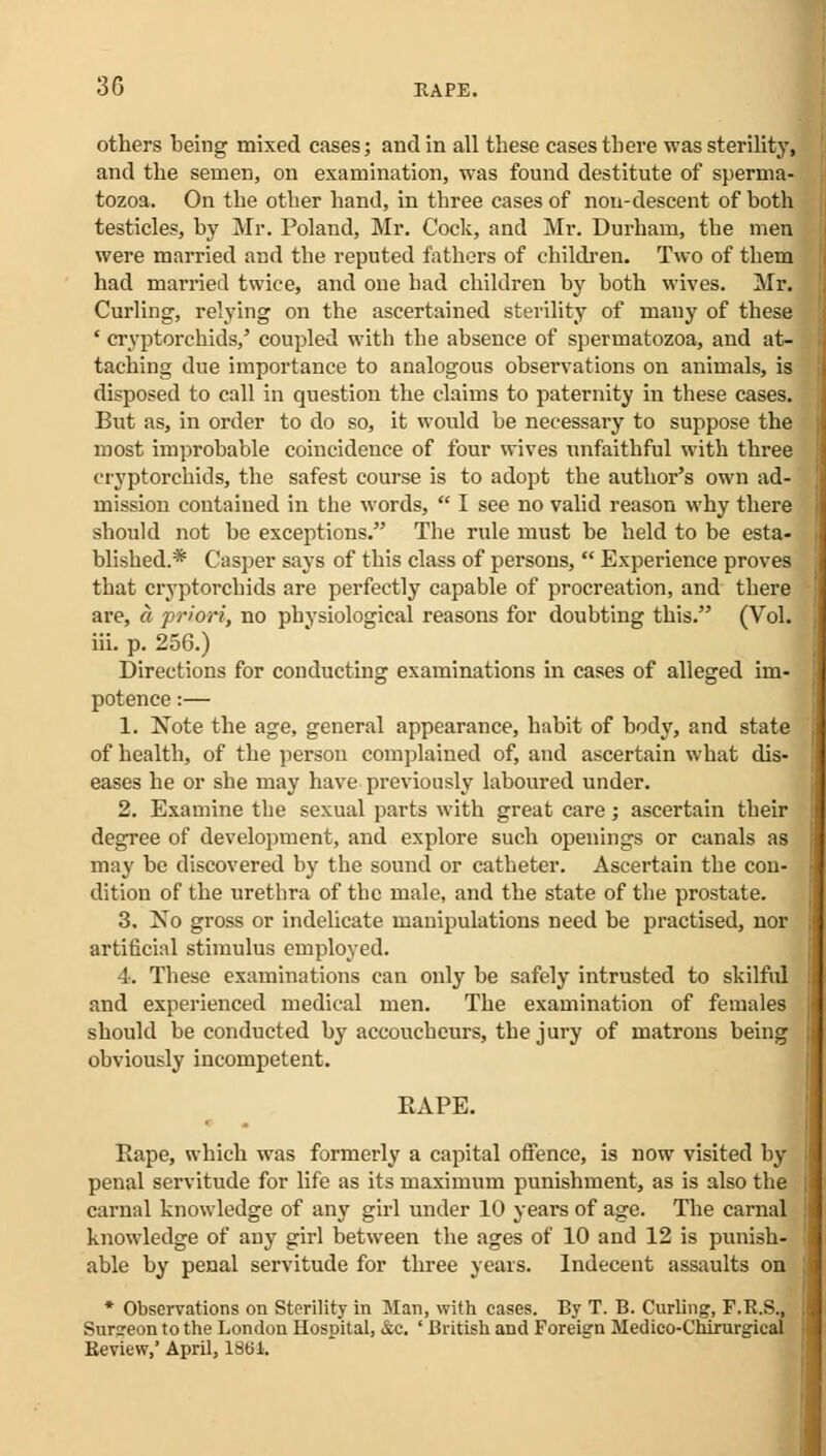 others being mixed cases; and in all these cases there was sterility, and the semen, on examination, was found destitute of sperma- tozoa. On the other hand, in three cases of non-descent of both testicles, by Mr. Poland, Mr. Cock, and Mr. Durham, the men were married and the reputed fathers of children. Two of them had married twice, and one had children by both wives. Mr. Curling, relying on the ascertained sterility of many of these ' cryptorchids,' coupled with the absence of spermatozoa, and at- taching due importance to analogous observations on animals, is disposed to call in question the claims to paternity in these cases. But as, in order to do so, it would be necessary to suppose the most improbable coincidence of four wives unfaithful with three cryptorchids, the safest course is to adopt the author's own ad- mission contained in the words,  I see no valid reason why there should not be exceptions. The rule must be held to be esta- blished.* Casper says of this class of persons,  Experience proves that cryptorchids are perfectly capable of procreation, and there are, a priori, no physiological reasons for doubting this. (Vol. iii. p. 256.) Directions for conducting examinations in cases of alleged im- potence :— 1. Note the age, general appearance, habit of body, and state of health, of the person complained of, and ascertain what dis- eases he or she may have previously laboured under. 2. Examine the sexual parts with great care; ascertain their degree of development, and explore such openings or canals as may be discovered by the sound or catheter. Ascertain the con- dition of the urethra of the male, and the state of the prostate. 3. Xo gross or indelicate manipulations need be practised, nor artificial stimulus employed. 4. These examinations can only be safely intrusted to skilful and experienced medical men. The examination of females should be conducted by accoucheurs, the jury of matrons being obviously incompetent. RAPE. Rape, which was formerly a capital offence, is now visited by penal servitude for life as its maximum punishment, as is also the carnal knowledge of any girl under 10 years of age. The carnal knowledge of any girl between the ages of 10 and 12 is punish- able by penal servitude for three years. Indecent assaults on * Observations on Sterility in Man, with cases. By T. B. Curling, F.R.S., Surareon to the London Hospital, &c. ' British and Foreign Medico-Chirurgical Review,' April, 1864.