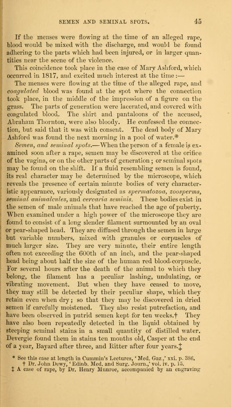 If the menses were flowing at the time of an alleged rape, blood would be mixed with the discharge, and would be found adhering to the parts which had been injured, or in larger quan- tities near tbe scene of the violence. This coincidence took place in the case of Mary Ashford, which occurred in 1817, and excited much interest at the time:— The menses were flowing at the time of the alleged rape, and coagulated blood was found at the spot where the connection took place, in the middle of the impression of a figure on the grass. The parts of generation were lacerated, and covered with coagulated blood. The shirt and pantaloons of the accused, Abraham Thornton, were also bloody. He confessed the connec- tion, but said that it was with consent. The dead body of Mary Ashford was found the next morning in a pool of water.* Semen, and seminal spots.—When the person of a female is ex- amined soon after a rape, semen may be discovered at the orifice of the vagina, or on the other parts of generation ; or seminal spots may be found on the shift. If a fluid resembling semen is found, its real character may be determined by the microscope, which reveals the presence of certain minute bodies of very character- istic appearance, variously designated as spermatozoa, zoosperms, seminal animalcules, and cercaria seminis. These bodies exist in the semen of male animals that have reached the age of puberty. When examined under a high power of the microscope they are found to consist of a long slender filament surmounted by an oval or pear-shaped head. They are diffused through the semen in large but variable numbers, mixed with granules or corpuscles of much larger size. They are very minute, their entire length often not exceeding the 600th of an inch, and the pear-shaped head being about half the size of the human red blood-corpuscle. For several hours after the death of the animal to which they belong', the filament has a peculiar lashing, undulating, or vibrating movement. But when they have ceased to move, they may still be detected by their peculiar shape, which they retain even when dry; so that they may be discovered in dried semen if carefully moistened. They also resist putrefaction, and have been observed in putrid semen kept for ten weeks.f They have also been repeatedly detected in the liquid obtained by steeping seminal stains in a small quantity of distilled water. Devergie found them in stains ten months old, Casper at the end of a year, Bayard after three, and Bitter after four years.J * See this ease at length in Cummin's Lectures, 'Med. Gaz.,' xxi. p. 3S6. t Dr. John Dewy, ' Eclinb. Med. and Surg. Journ.,' vol. iv. p. 15. X A case of rape, by Dr. Henry Munroe, accompanied by an engraving