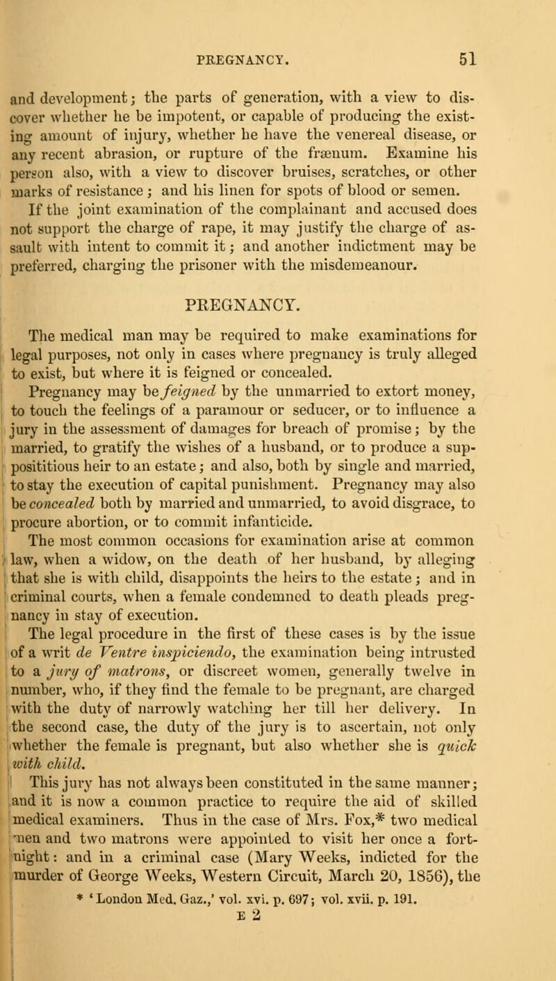 and development; the parts of generation, with a view to dis- cover whether he be impotent, or capable of producing the exist- ing amount of injury, whether he have the venereal disease, or any recent abrasion, or rupture of the fraenum. Examine his person also, with a view to discover bruises, scratches, or other marks of resistance j and his linen for spots of blood or semen. If the joint examination of the complainant and accused does not support the charge of rape, it may justify the charge of as- sault with intent to commit it; and another indictment may be preferred, charging the prisoner with the misdemeanour. PREGNAJSTCY. The medical man may be required to make examinations for legal purposes, not only in cases where pregnancy is truly alleged to exist, but where it is feigned or concealed. Pregnancy may he feigned by the unmarried to extort money, to touch the feelings of a paramour or seducer, or to influence a jury in the assessment of damages for breach of promise; by the married, to gratify the wishes of a husband, or to produce a sup- posititious heir to an estate; and also, both by single and married, to stay the execution of capital punishment. Pregnancy may also be concealed both by married and unmarried, to avoid disgrace, to procure abortion, or to commit infanticide. The most common occasions for examination arise at common law, when a widow, on the death of her husband, by alleging that she is with child, disappoints the heirs to the estate; and in criminal courts, when a female condemned to death pleads preg- nancy in stay of execution. The legal procedure in the first of these cases is by the issue of a writ de Ventre inspiciendo, the examination being intrusted to a jury of matrons, or discreet women, generally twelve in number, who, if they find the female to be pregnant, are charged with the duty of narrowly watching her till her delivery. In the second case, the duty of the jury is to ascertain, not only whether the female is pregnant, but also whether she is quick with child. This jury has not always been constituted in the same manner; and it is now a common practice to require the aid of skilled medical examiners. Thus in the case of Mrs. Fox,* two medical ■nen and two matrons were appointed to visit her once a fort- night : and in a criminal case (Mary Weeks, indicted for the murder of George Weeks, Western Circuit, March 20, 1856), the * ' London Med. Gaz.,' vol. xvi. p. 697; vol. xvii. p. 191. E 2