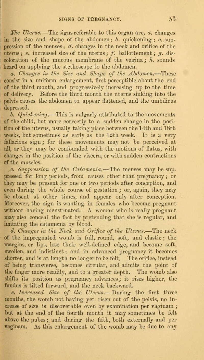 The Uterus.—The signs referable to this organ are, a. changes in the size and shape of the abdomen; b. quickening; c. sup- pression of the menses; d. changes in the neck and orifice of the uterus; e. increased size of the uterus; f. ballottement; g. dis- coloration of the mucous membrane of the vagina; h. sounds heard on applying the stethoscope to the abdomen. a. Changes in the Size and Shape of the Abdomen.—These consist in a uniform enlargement, first perceptible about the end of the third month, and progressively increasing up to the time of delivery. Before the third month the uterus sinking into the pelvis causes the abdomen to appear flattened, and the umbilicus depressed. b. Quickening.—This is vulgarly attributed to the movements of the child, but more correctly to a sudden change in the posi- tion of the uterus, usually taking place between the 14th and 18th weeks, but sometimes as early as the 12th week. It is a very fallacious sign; for these movements may not be perceived at all, or they may be confounded with the motions of flatus, with changes in the position of the viscera, or with sudden contractions of the muscles. c. Suppression of the Catamenia.—The menses may be sup- pressed for long periods, from causes other than pregnancy ,• or they may be present for one or two periods after conception, and even during the whole course of gestation ; or, again, they may be absent at other times, and appear only after conception. Moreover, the sign is wanting in females who become pregnant without having menstruated. A woman who is really pregnant may also conceal the fact by pretending that she is regular, and imitating the catamenia by blood. d. Changes in the Neck and Orifice of the Uterus.—The neck of the impregnated womb is full, round, soft, and elastic; the margins, or lips, lose their well-defined edge, and become soft, swollen, and indistinct; and in advanced pregnancy it becomes shorter, and is at length no longer to be felt. The orifice, instead of being transverse, becomes circular, and admits the point of the finger more readily, and to a greater depth. The womb also shifts its position as pregnancy advances; it rises higher, the fundus is tilted forward, and the neck backward. e. Increased Size of the Uterus.—During the first three months, the womb not having yet risen out of the pelvis, no in- crease of size is discoverable even by examination per vaginam j but at the end of the fourth month it may sometimes be felt above the pubes; and during the fifth, both externally and per vaginam. As this enlargement of the womb may be due to any