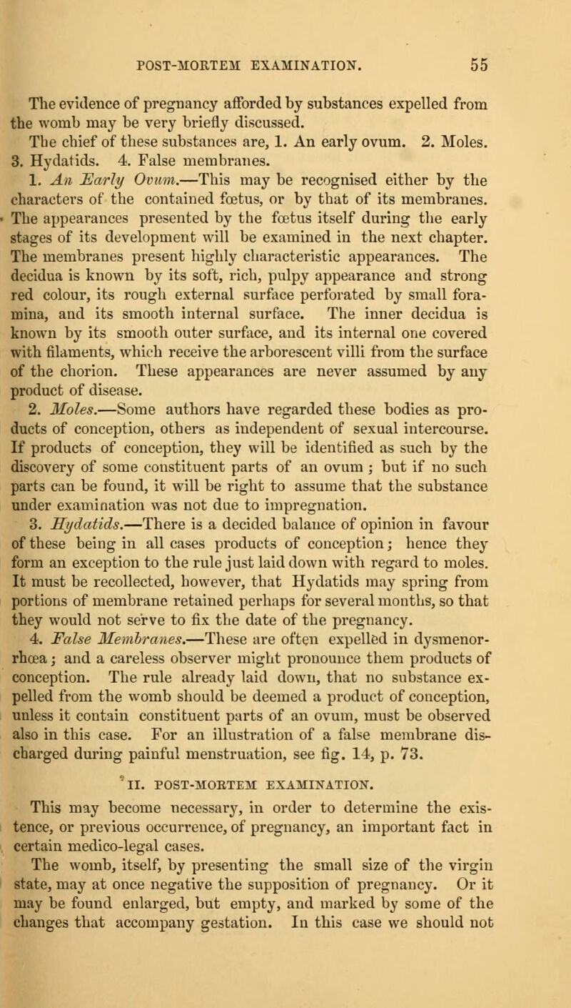 The evidence of pregnancy afforded by substances expelled from the womb may be very briefly discussed. Tbe chief of these substances are, 1. An early ovum. 2. Moles. 3. Hydatids. 4. False membranes. 1. An Early Ovum.—This may be recognised either by the characters of the contained foetus, or by that of its membranes. The appearances presented by the foetus itself during the early stages of its development will be examined in the next chapter. The membranes present highly characteristic appearances. The decidua is known by its soft, rich, pulpy appearance and strong red colour, its rough external surface perforated by small fora- mina, and its smooth internal surface. The inner decidua is known by its smooth outer surface, and its internal one covered with filaments, which receive the arborescent villi from the surface of the chorion. These appearances are never assumed by any product of disease. 2. Holes.—Some authors have regarded these bodies as pro- ducts of conception, others as independent of sexual intercourse. If products of conception, they will be identified as such by the discovery of some constituent parts of an ovum ; but if no such parts can be found, it will be right to assume that the substance under examination was not due to impregnation. 3. Hydatids.—There is a decided balance of opinion in favour of these being in all cases products of conception; hence they form an exception to the rule just laid down with regard to moles. It must be recollected, however, that Hydatids may spring from portions of membrane retained perhaps for several months, so that they would not serve to fix the date of the pregnancy. 4. False Membranes.—These are often expelled in dysmenor- rhcea; and a careless observer might pronounce them products of conception. The rule already laid down, that no substance ex- pelled from the womb should be deemed a product of conception, unless it contain constituent parts of an ovum, must be observed also in this case. For an illustration of a false membrane dis- charged during painful menstruation, see fig. 14, p. 73. ''il. POST-MOBTEM EXAMINATION. This may become necessary, in order to determine the exis- tence, or previous occurrence, of pregnancy, an important fact in certain medico-legal cases. The womb, itself, by presenting the small size of the virgin state, may at once negative the supposition of pregnancy. Or it may be found enlarged, but empty, and marked by some of the changes that accompany gestation. In this case we should not