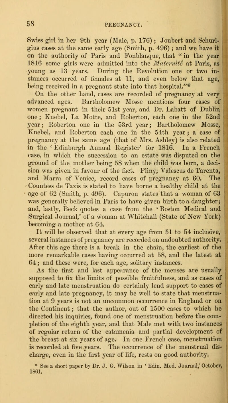 Swiss girl in her 9th year (Male, p. 176) ; Jouhert and Schuri- gius cases at the same early age (Smith, p. 496); and we have it on the authority of Paris and Fonblanque, that  in the year 1816 some girls were admitted into the Maternite at Paris, as young as 13 years. During the Revolution one or two in- Btances occurred of females at 11, and even below that age, being received in a pregnant state into that hospital.* On the other hand, cases are recorded of pregnancy at very ; advanced ages. Bartholomew Mosse mentions four cases of women pregnant in their 51st year, and Dr. Labatt of Dublin one; Knebel, La Motte, and Roberton, each one in the 52nd year; Roberton one in the 53rd year; Bartholomew Mosse, Knebel, and Roberton each one in the 54th year; a case of j pregnancy at the same age (that of Mrs. Ashley) is also related in the ' Edinburgh Annual Register' for 1816. In a French case, in which the succession to an estate was disputed on the ground of the mother being 58 when the child was born, a deci- sion was given in favour of the fact. Pliny, Valescus de Tarenta, and Marra of Venice, record cases of pregnancy at 60. The j • Countess de Taxis is stated to have borne a healthy child at the age of 62 (Smith, p. 496). Capuron states that a woman of 63 ' was generally believed in Paris to have given birth to a daughter; and, lastly, Beck quotes a case from the ' Boston Medical and Surgical Journal,' of a woman at Whitehall (State of New York) becoming a mother at 64. It will be observed that at every age from 51 to 54 inclusive, several instances of pregnancy are recorded on undoubted authority. After this age there is a break in the chain, the earliest of the more remarkable cases having occurred at 58, and the latest at 64; and these were, for each age, solitary instances. As the first and last appearance of the menses are usually supposed to fix the limits of possible fruitfulness, and as cases of early and late menstruation do certainly lend support to cases of early and late pregnancy, it may be well to state that menstrua- tion at 9 years is not an uncommon occurrence in England or on the Continent; that the author, out of 1500 cases to which he directed his inquiries, found one of menstruation before the com- pletion of the eighth year, and that Male met with two instances of regular return of the catamenia and partial development of the breast at six years of age. In one French case, inenstruatiou is recorded at five years. The occurrence of the menstrual dis- charge, even in the first year of life, rests on good authority. * See a short paper by Dr. J. G. Wilson in ' Edin. Med. Journal,' October, 1861.