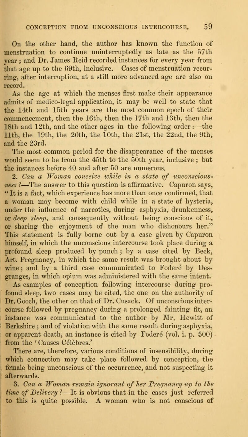 On the other hand, the author has known the function of menstruation to continue uninterruptedly as late as the 57th year; and Dr. James Reid recorded instances for every year from that age up to the 69th, inclusive. Cases of menstruation recur- ring, alter interruption, at a still more advanced age are also on record. As the age at which the menses first make their appearance admits of medico-legal application, it may be well to state that the 14th and 15th years are the most common epoch of their commencement, then the 16th, then the 17th and 13th, then the 18th and 12th, and the other ages in the following order:—the 11th, the 19th, the 20th, the 10th, the 21st, the 22nd, the 9th, and the 23rd. The most common period for the disappearance of the menses would seem to be from the 45th to the 50th year, inclusive; but the instances before 40 and after 50 are numerous. 2. Can a Woman conceive ivhile in a state of unconscious- ness ?—The answer to this question is affirmative. Capuron says,  It is a fact, which experience has more than once confirmed, that a woman may become with child while in a state of hysteria, under the influence of narcotics, during asphyxia, drunkenness, or deep sleep, and consequently without being conscious of it, or sharing the enjoyment of the man who dishonours her. This statement is fully borne out by a case given by Capuron himself, in which the unconscious intercourse took place during a profound sleep produced by punch; by a case cited by Beck, Art. Pregnancy, in which the same result was brought about by wine; and by a third case communicated to Fodere by Des- granges, in which opium was administered with the same intent. As examples of conception following intercourse during pro- found sleep, two cases may be cited, the one on the authority of Dr. Gooch, the other on that of Dr. Cusack. Of unconscious inter- course followed by pregnancy during a prolonged fainting fit, an instance was communicated to the author by Mr. Hewitt of Berkshire; and of violation with the same result during asphyxia, or apparent death, an instance is cited by Fodere (vol. i. p. 500) from the ' Causes Celebres.' There are, therefore, various conditions of insensibility, during which connection may take place followed by conception, the female being unconscious of the occurrence, and not suspecting it afterwards. 3. Can a Woman remain ignorant of her Pregnancy up to the time of Delivery 1—It is obvious that in the cases just referred to this is quite possible. A woman who is not conscious of