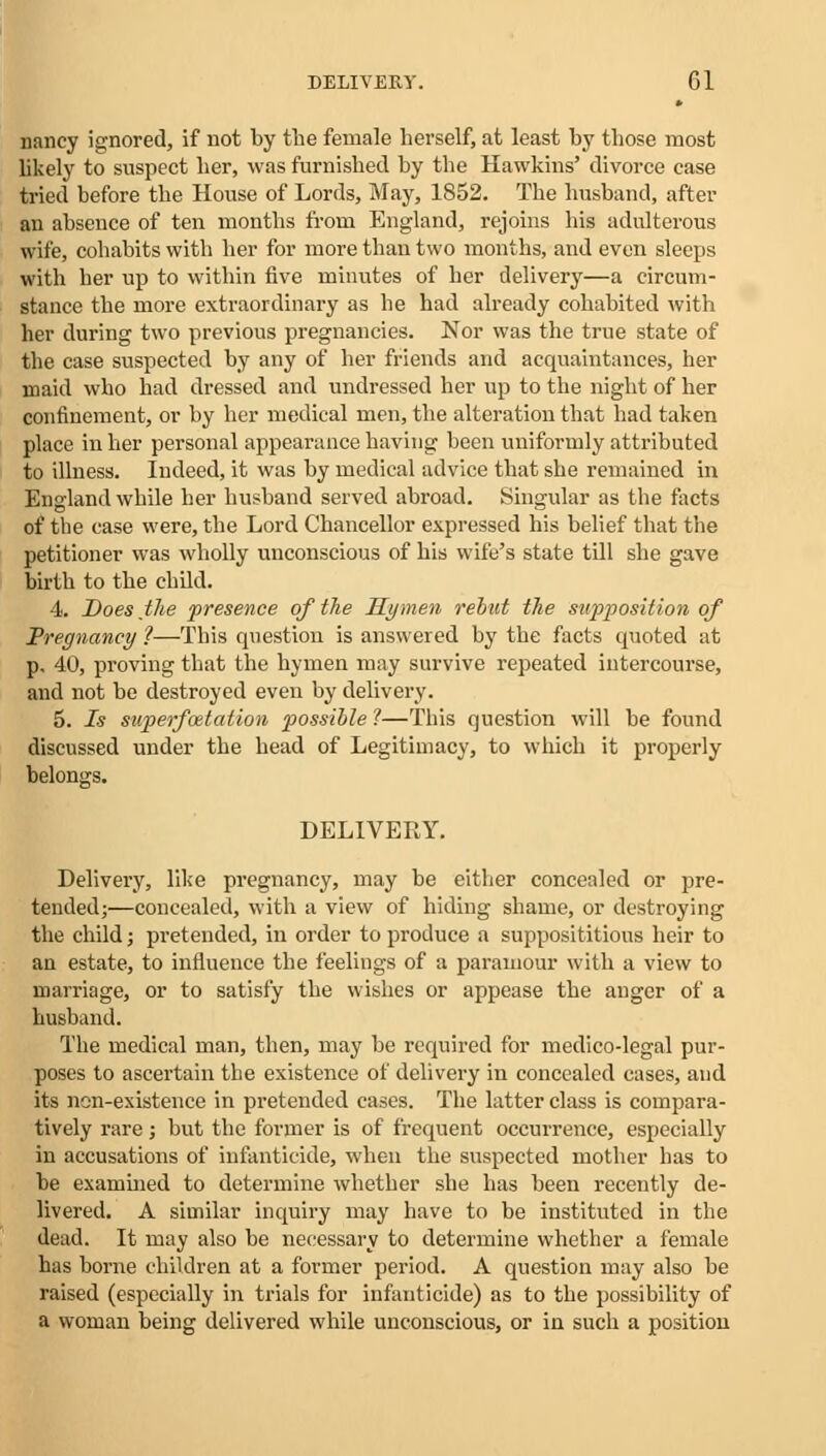 nancy ignored, if not by the female herself, at least by those most likely to suspect her, was furnished by the Hawkins' divorce case tried before the House of Lords, May, 1852. The husband, after an absence of ten months from England, rejoins his adulterous wife, cohabits with her for more than two months, and even sleeps with her up to within five minutes of her delivery—a circum- stance the more extraordinary as he had already cohabited with her during two previous pregnancies. Nor was the true state of the case suspected by any of her friends and acquaintances, her maid who had dressed and undressed her up to the night of her confinement, or by her medical men, the alteration that had taken place in her personal appearance having been uniformly attributed to illness. Indeed, it was by medical advice that she remained in England while her husband served abroad. Singular as the facts of the case were, the Lord Chancellor expressed his belief that the petitioner was wholly unconscious of his wife's state till she gave birth to the child. 4. Does the presence of the Hymen rebut the supposition of Pregnancy ?—This question is answered by the facts quoted at p. 40, proving that the hymen may survive repeated intercourse, and not be destroyed even by delivery. 5. Is superfcetation possible ?—This question will be found discussed under the head of Legitimacy, to which it properly belongs. DELIVERY. Delivery, like pregnancy, may be either concealed or pre- tended;—concealed, with a view of hiding shame, or destroying the child; pretended, in order to produce a supposititious heir to an estate, to influence the feelings of a paramour with a view to marriage, or to satisfy the wishes or appease the anger of a husband. The medical man, then, may be required for medico-legal pur- poses to ascertain the existence of delivery in concealed cases, and its non-existence in pretended cases. The latter class is compara- tively rare; but the former is of frequent occurrence, especially in accusations of infanticide, when the suspected mother has to be examined to determine whether she has been recently de- livered. A similar inquiry may have to be instituted in the dead. It may also be necessary to determine whether a female has borne children at a former period. A question may also be raised (especially in trials for infanticide) as to the possibility of a woman being delivered while unconscious, or in such a position