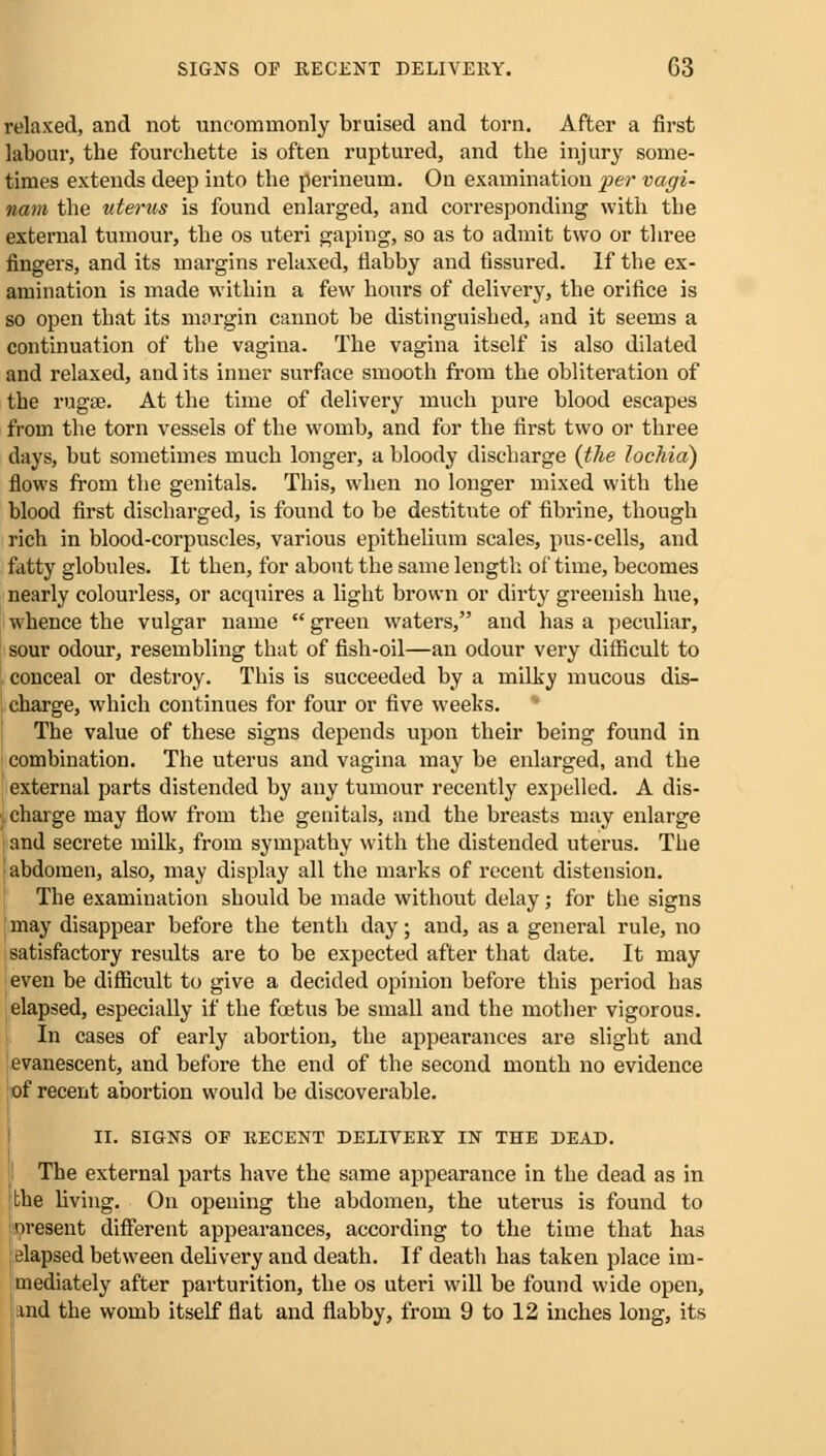 relaxed, and not uncommonly bruised and torn. After a first labour, the fourchette is often ruptured, and the injury some- times extends deep into the perineum. On examination per vagi- nam the uterus is found enlarged, and corresponding with the external tumour, the os uteri gaping, so as to admit two or three fingers, and its margins relaxed, flabby and fissured. If the ex- amination is made within a few hours of delivery, the orifice is so open that its margin cannot be distinguished, and it seems a continuation of the vagina. The vagina itself is also dilated and relaxed, and its inner surface smooth from the obliteration of the rugae. At the time of delivery much pure blood escapes from the torn vessels of the womb, and for the first two or three days, but sometimes much longer, a bloody discharge {the lochia') flows from the genitals. This, when no longer mixed with the blood first discharged, is found to be destitute of fibrine, though rich in blood-corpuscles, various epithelium scales, pus-cells, and fatty globules. It then, for about the same length of time, becomes nearly colourless, or acquires a light brown or dirty greenish hue, whence the vulgar name  green waters, and has a peculiar, sour odour, resembling that of fish-oil—an odour very difficult to conceal or destroy. This is succeeded by a milky mucous dis- charge, which continues for four or five weeks. The value of these signs depends upon their being found in combination. The uterus and vagina may be enlarged, and the external parts distended by any tumour recently expelled. A dis- charge may flow from the genitals, and the breasts may enlarge and secrete milk, from sympathy with the distended uterus. The abdomen, also, may display all the marks of recent distension. The examination should be made without delay; for the signs may disappear before the tenth day; and, as a general rule, no satisfactory results are to be expected after that date. It may even be difficult to give a decided opinion before this period has elapsed, especially if the foetus be small and the mother vigorous. In cases of early abortion, the appearances are slight and evanescent, and before the end of the second month no evidence of recent abortion would be discoverable. II. SIGNS OF RECENT DELIVERY IN THE DEAD. The external parts have the same appearance in the dead as in the living. On opening the abdomen, the uterus is found to oresent different appearances, according to the time that has elapsed between delivery and death. If death has taken place im- mediately after parturition, the os uteri will be found wide open, und the womb itself flat and flabby, from 9 to 12 inches long, its