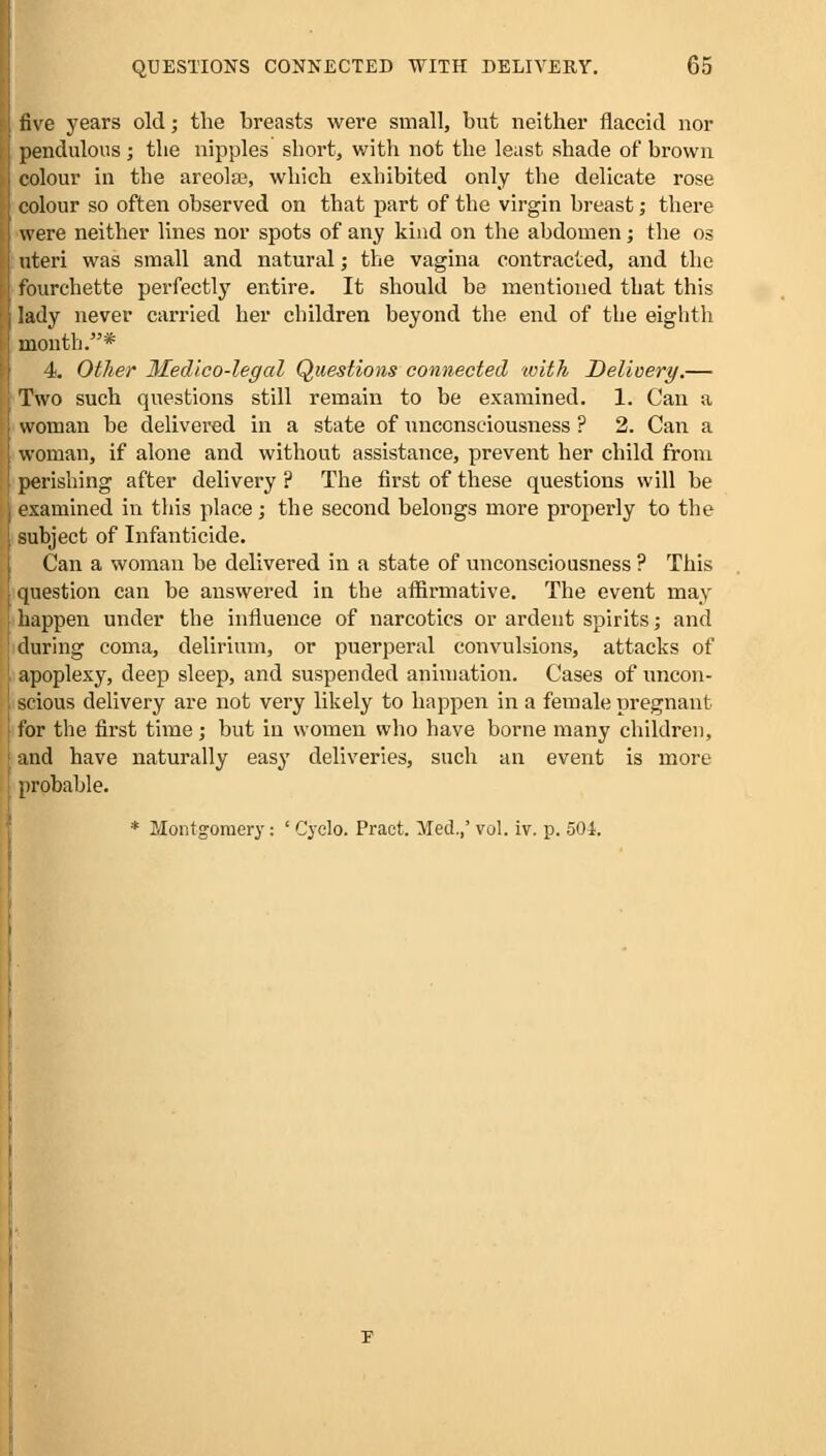 five years old; the breasts were small, but neither flaccid nor pendulous; the nipples short, with not the least shade of brown colour in the areola?, which exhibited only the delicate rose colour so often observed on that part of the virgin breast; there were neither lines nor spots of any kind on the abdomen j the os nteri was small and natural; the vagina contracted, and the fourchette perfectly entire. It should be mentioned that this lady never carried her children beyond the end of the eighth month.* 4. Other Medico-legal Questions connected 'with Delivery.— Two such questions still remain to be examined. 1. Can a woman be delivered in a state of unconsciousness ? 2. Can a woman, if alone and without assistance, prevent her child from perishing after delivery ? The first of these questions will be examined in this place; the second belongs more properly to the subject of Infanticide. Can a woman be delivered in a state of unconsciousness ? This question can be answered in the affirmative. The event may happen under the influence of narcotics or ardent spirits; and during coma, delirium, or puerperal convulsions, attacks of apoplexy, deep sleep, and suspended animation. Cases of uncon- scious delivery are not very likely to happen in a female pregnant for the first time; but in women who have borne many children, and have naturally easy deliveries, such an event is more probable. * Montgomery: ' Cyclo. Pract. Med.,' vol. iv. p. 501.