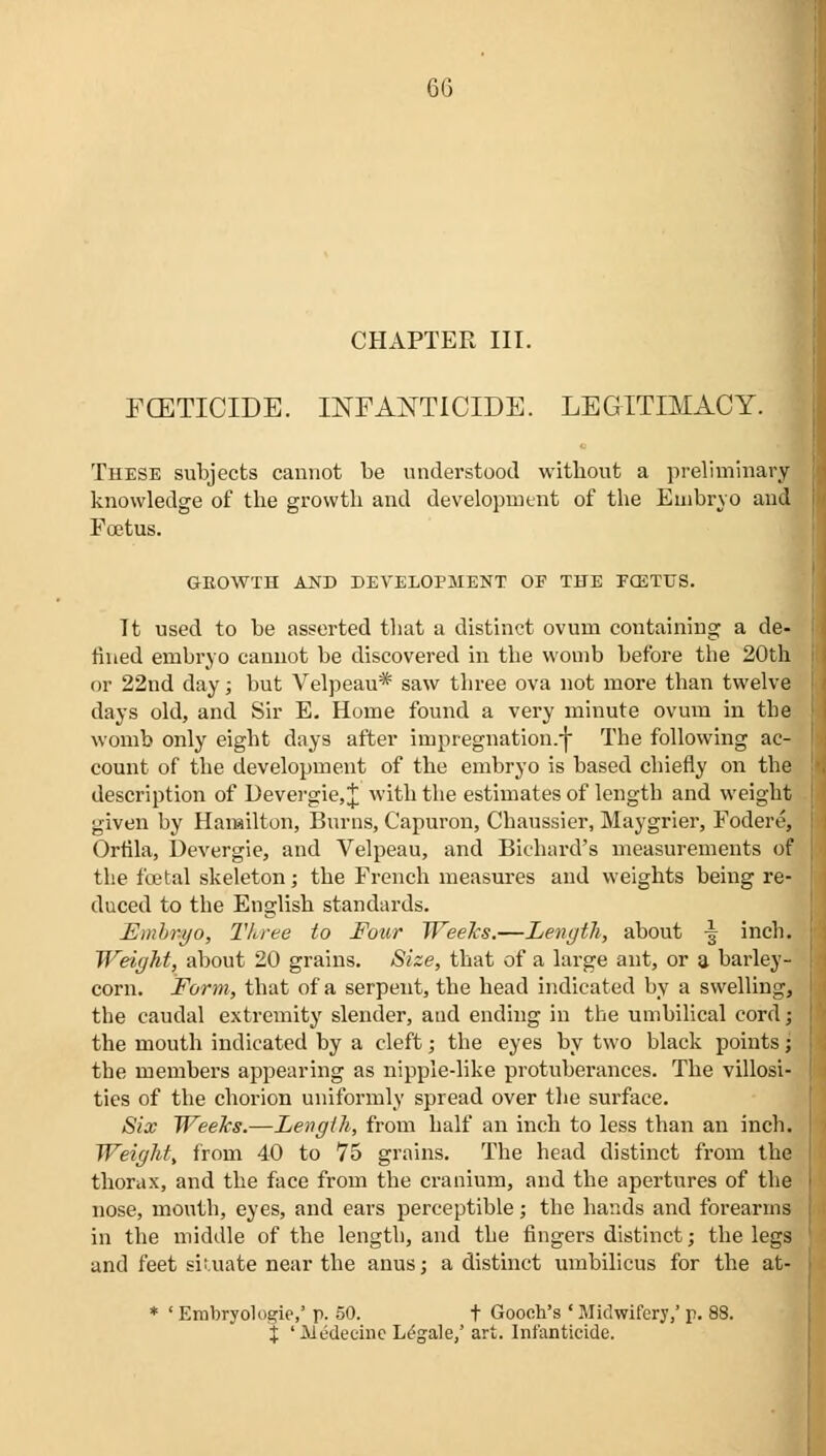 CHAPTER III. FOETICIDE. INFANTICIDE. LEGITIMACY. These subjects cannot be understood without a preliminary- knowledge of the growth and development of the Embryo and Foetus. GROWTH AND DEVELOPMENT OF THE FffiTUS. Tt used to be asserted that a distinct ovum containing a de- fined embryo cannot be discovered in the womb before the 20th or 22nd day; but Velpeau* saw three ova not more than twelve days old, and Sir E. Home found a very minute ovum in the womb only eight days after impregnation.-)- The following ac- count of the development of the embryo is based chiefly on the description of Devergie,J with the estimates of length and weight given by Hamilton, Burns, Capuron, Chaussier, Maygrier, Fodere, Ortila, Devergie, and Velpeau, and Bichard's measurements of the foetal skeleton; the French measures and weights being re- duced to the English standards. Embryo, Three to Four Weeks.—Length, about -| inch. Weight, about 20 grains. Size, that of a large ant, or a barley- corn. Form, that of a serpent, the head indicated by a swelling, the caudal extremity slender, aud ending in the umbilical cord; the mouth indicated by a cleft; the eyes by two black points; the members appearing as nipple-like protuberances. The villosi- ties of the chorion uniformly spread over the surface. Six Weeks.—Length, from half an inch to less than an inch. Weight, from 40 to 75 grains. The head distinct from the thorax, and the face from the cranium, and the apertures of the nose, mouth, eyes, and ears perceptible; the hands and forearms in the middle of the length, and the fingers distinct; the legs and feet siuiate near the anus; a distinct umbilicus for the at- * ' Erobryologie,' p. 50. t Gooch's ' Midwifery,' p. 88. J 'Hedecine Legale,' art. Infanticide.