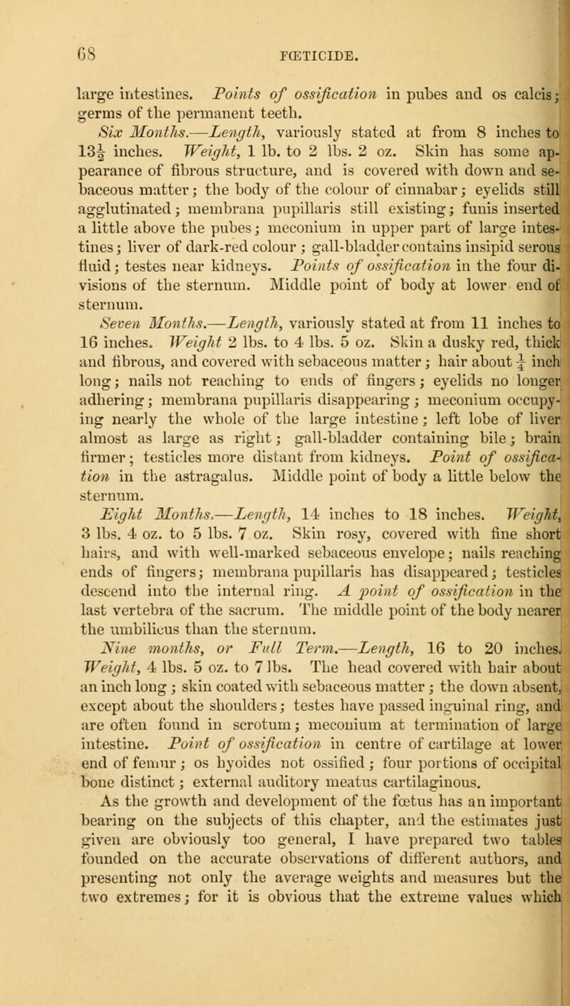 large intestines. Points of ossification in pubes and os calcii germs of the permanent teeth. Six Months.—Length, variously stated at from 8 inches 13^ inches. Weight, 1 lb. to 2 lbs. 2 oz. Skin has some pearance of fibrous structure, and is covered with down and se- baceous matter; the body of the colour of cinnabar; eyelids still agglutinated; membrana pupillaris still existing; funis inserted a little above the pubes; meconium in upper part of large intes- tines; liver of dark-red colour ; gall-bladder contains insipid serous fluid; testes near kidneys. Points of ossification in the four di- : visions of the sternum. Middle point of body at lower end of sternum. Seven Months.—Length, variously stated at from 11 inches to 16 inches. Weight 2 lbs. to 4 lbs. 5 oz. Skin a dusky red, thick and fibrous, and covered with sebaceous matter; hair about -} inch long; nails not reaching to ends of fingers; eyelids no longer adhering; membrana pupillaris disappearing; meconium occupy- ing nearly the whole of the large intestine; left lobe of liver almost as large as right; gall-bladder containing bile; brain firmer; testicles more distant from kidneys. Point of ossifica-' tion in the astragalus. Middle point of body a little below the sternum. Eight Months.—Length, 14 inches to 18 inches. Weight, 3 lbs. 4 oz. to 5 lbs. 7 oz. Skin rosy, covered with fine short hairs, and with well-marked sebaceous envelope; nails reaching ends of fingers; membrana pupillaris has disappeared; testicles, descend into the internal ring. A point of ossification in the last vertebra of the sacrum. The middle point of the body nearer the umbilicus than the sternum. Nine months, or Full Term.—Length, 16 to 20 inches. Weight, 4 lbs. 5 oz. to 7 lbs. The head covered with hair about an inch long; skin coated with sebaceous matter; the down absent, except about the shoulders; testes have passed inguinal ring, and! are often found in scrotum; meconium at termination of large intestine. Point of ossification in centre of cartilage at lower end of femur ; os hyoides not ossified ; four portions of occipital bone distinct; external auditory meatus cartilaginous. As the growth and development of the fcetus has an important bearing on the subjects of this chapter, and the estimates just given are obviously too general, I have prepared two tables founded on the accurate observations of different authors, and presenting not only the average weights and measures but the two extremes; for it is obvious that the extreme values which