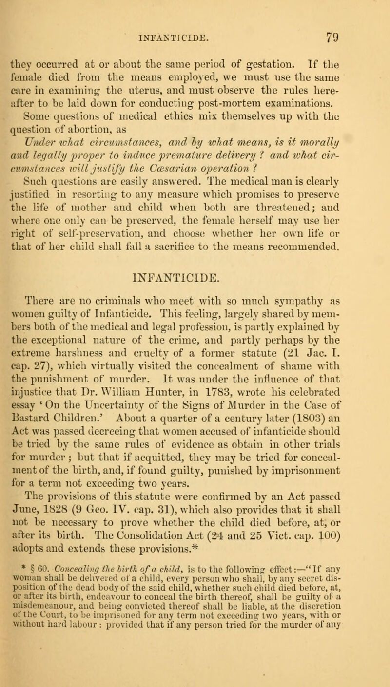 they occurred at or about the same period of gestation. If the female died from the means employed, we must use the same care in examining the uterus, and must observe the rules here- after to be laid down for conducting post-mortem examinations. Some questions of medical ethics mix themselves up with the question of abortion, as Under what circumstances, and by toJ/at means, is it morally and legally proper to induce premature delivery 1 and ivhat cir- cumstances will justify the Caesarian operation 1 Such questions are easily answered. The medical man is clearly justified in resorting to any measure which promises to preserve the life of mother and child when both are threatened; and where one only can be preserved, the female herself may use her right of self-preservation, and choose whether her own life or that of her child shall fall a sacrilice to the means recommended. INFANTICIDE. There are no criminals who meet with so much sympathy as women guilty of Infanticide. This feeling, largely shared by mem- bers both of the medical and legal profession, is partly explained by the exceptional nature of the crime, and partly perhaps by the extreme harshness and cruelty of a former statute (21 Jac. I. cap. 27), which virtually visited the concealment of shame with the punishment of murder. It was under the influence of that injustice that Dr. William Hunter, in 1783, wrote his celebrated essay ' On the Uncertainty of the Signs of Murder in the Case of Bastard Children.' About a quarter of a century later (1S03) an Act was passed decreeing that women accused of infanticide should be tried by the same rules of evidence as obtain in other trials for murder ; but that if acquitted, they may be tried for conceal- ment of the birth, and, if found guilty, punished by imprisonment for a term not exceeding two years. The provisions of this statute were confirmed by an Act passed June, 1828 (9 Geo. IV. cap. 31), which also provides that it shall not be necessary to prove whether the child died before, at, or after its birth. The Consolidation Act (24 and 25 Vict. cap. 100) adopts and extends these provisions.* * § 60. Concealing the birth of a child, is to the following' effect:—If any woman shall be delivered of a ehild, every person who shall, by any secret dis- position of the dead body of the said child, whether such child died before, at, or after its birth, endeavour to conceal the birth thereof, shall be guilty of a misdemeanour, and being convicted thereof shall be liable, at the discretion of the Court, to be imprisoned fur any term not exceeding two years, with or without hard labour : provided that if any person tried for the murder of any