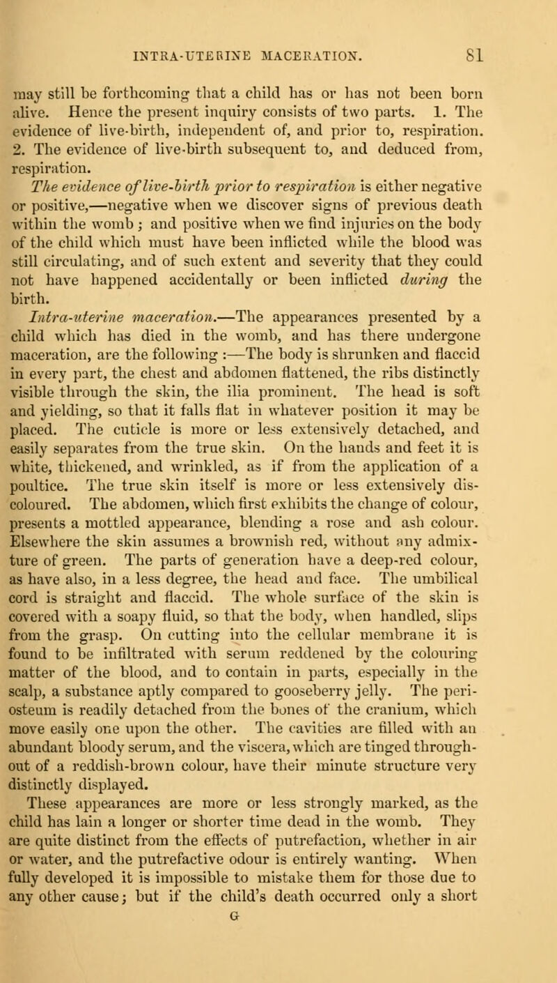 INTRA-UTERINE MACERATION. SI may still be forthcoming that a child has or has not been born alive. Hence the present inquiry consists of two parts. 1. The evidence of live-birth, independent of, and prior to, respiration. 2. The evidence of live-birth subsequent to, and deduced from, respiration. The evidence of live-birth prior to respiration is either negative or positive,—negative when we discover signs of previous death within the womb ; and positive when we find injuries on the body of the child which must have been inflicted while the blood was still circulating, and of such extent and severity that they could not have happened accidentally or been inflicted during the birth. Intro-uterine maceration.—The appearances presented by a child which has died in the womb, and has there undergone maceration, are the following :—The body is shrunken and flaccid in every part, the chest and abdomen flattened, the ribs distinctly visible through the skin, the ilia prominent. The head is soft and yielding, so that it falls flat in whatever position it may be placed. The cuticle is more or less extensively detached, and easily separates from the true skin. On the hands and feet it is white, thickened, and wrinkled, as if from the application of a poultice. The true skin itself is more or less extensively dis- coloured. The abdomen, which first exhibits the change of colour, presents a mottled appearance, blending a rose and ash colour. Elsewhere the skin assumes a brownish red, without any admix- ture of green. The parts of generation have a deep-red colour, as have also, in a less degree, the head and face. The umbilical cord is straight and flaccid. The whole surface of the skin is covered with a soapy fluid, so that the body, when handled, slips from the grasp. On cutting into the cellular membrane it is found to be infiltrated with serum reddened by the colouring matter of the blood, and to contain in parts, especially in the scalp, a substance aptly compared to gooseberry jelly. The peri- osteum is readily detached from the bones of the cranium, which move easily one upon the other. The cavities are filled with an abundant bloody serum, and the viscera, which are tinged through- out of a reddish-brown colour, have their minute structure very distinctly displayed. These appearances are more or less strongly marked, as the child has lain a longer or shorter time dead in the womb. They are quite distinct from the effects of putrefaction, whether in air or water, and the putrefactive odour is entirely wanting. When fully developed it is impossible to mistake them for those due to any other cause; but if the child's death occurred only a short G