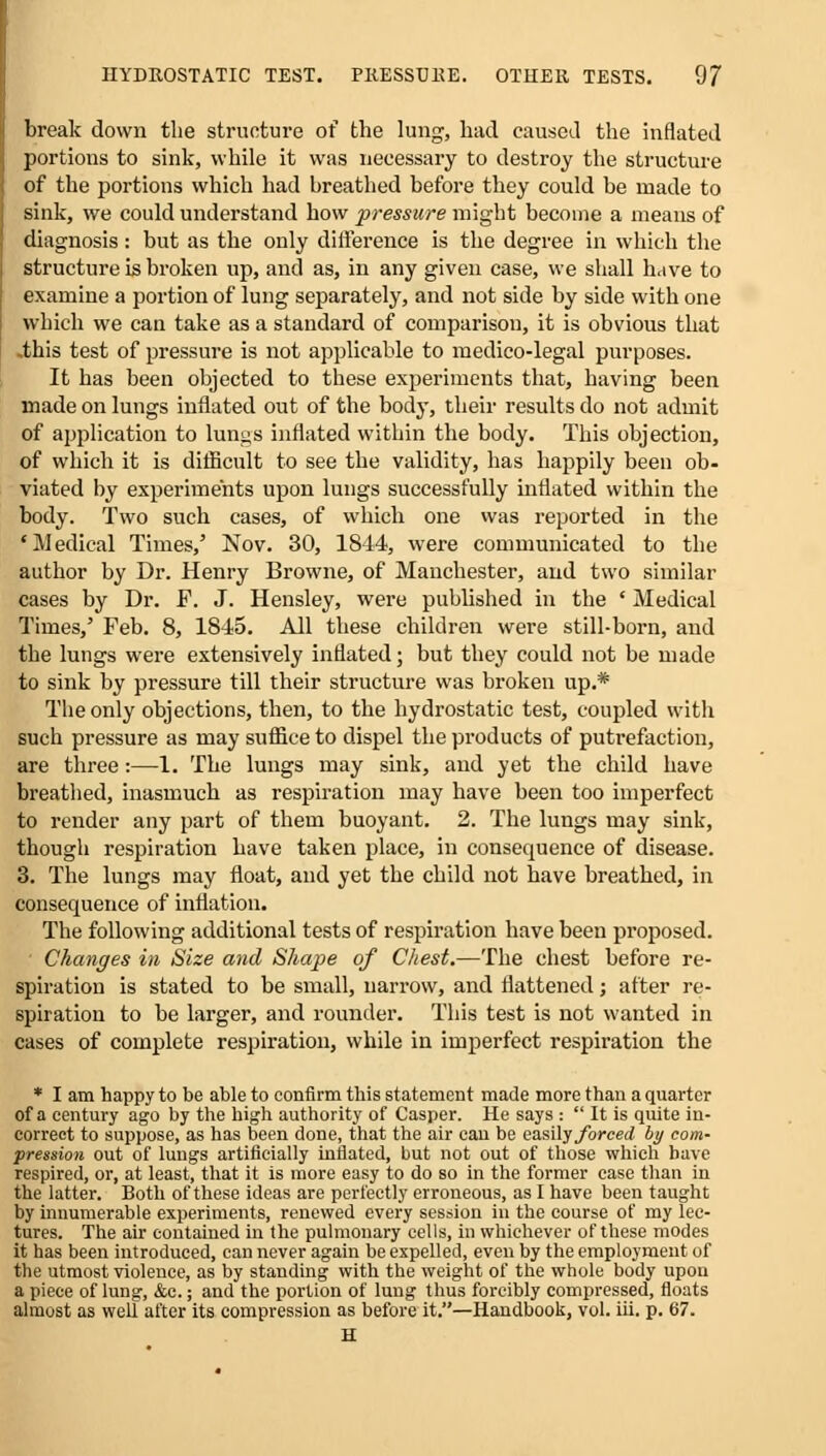 break down the structure of the lung, had caused the inflated portions to sink, while it was necessary to destroy the structure of the portions which had breathed before they could be made to sink, we could understand how pressure might become a means of diagnosis: but as the only difference is the degree in which the structure is broken up, and as, in any given case, we shall have to examine a portion of lung separately, and not side by side with one which we can take as a standard of comparison, it is obvious that .this test of pressure is not applicable to medico-legal purposes. It has been objected to these experiments that, having been made on lungs inflated out of the body, their results do not admit of application to lungs inflated within the body. This objection, of which it is difficult to see the validity, has happily been ob- viated by experiments upon lungs successfully inflated within the body. Two such cases, of which one was reported in the 'Medical Times,' Nov. 30, 1844, were communicated to the author by Dr. Henry Browne, of Manchester, and two similar cases by Dr. F. J. Hensley, were published in the ' Medical Times,' Feb. 8, 1845. All these children were still-born, and the lungs were extensively inflated; but they could not be made to sink by pressure till their structure was broken up.* The only objections, then, to the hydrostatic test, coupled with such pressure as may suffice to dispel the products of putrefaction, are three:—1. The lungs may sink, and yet the child have breathed, inasmuch as respiration may have been too imperfect to render any part of them buoyant. 2. The lungs may sink, though respiration have taken place, in consequence of disease. 3. The lungs may float, and yet the child not have breathed, in consequence of inflation. The following additional tests of respiration have been proposed. Changes in Size and Shape of Chest.—The chest before re- spiration is stated to be small, narrow, and flattened; after re- spiration to be larger, and rounder. This test is not wanted in cases of complete respiration, while in imperfect respiration the * I am happy to be able to confirm this statement made more than a quarter of a century ago by the high authority of Casper. He says :  It is quite in- correct to suppose, as has been done, that the air can be easily forced by com- pression out of lungs artificially inflated, but not out of those which bave respired, or, at least, that it is more easy to do so in the former case than in the latter. Both of these ideas are perfectly erroneous, as I have been taught by innumerable experiments, renewed every session in the course of my lec- tures. The air contained in the pulmonary cells, in whichever of these modes it has been introduced, can never again be expelled, even by the employment of the utmost violence, as by standing with the weight of the whole body upon a piece of lung, &c.; and the portion of lung thus forcibly compressed, floats almost as well after its compression as before it.—Handbook, vol. iii. p. 67. H