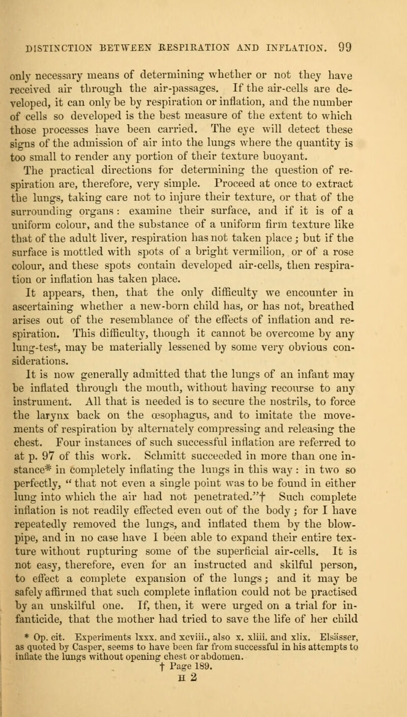 only necessary means of determining whether or not they have received air through the air-passages. If the air-cells are de- veloped, it can only he hy respiration or inflation, and the number of cells so developed is the best measure of the extent to which those processes have been carried. The eye will detect these signs of the admission of air into the lungs where the quantity is too small to render any portion of their texture buoyant. The practical directions for determining the question of re- spiration are, therefore, very simple. Proceed at once to extract the lungs, taking care not to injure their texture, or that of the surrounding organs : examine their surface, and if it is of a uniform colour, and the substance of a uniform firm texture like that of the adult liver, respiration has not taken place ; but if the surface is mottled with spots of a bright vermilion, or of a rose colour, and these spots contain developed air-cells, then respira- tion or inflation has taken place. It appears, then, that the only difficulty we encounter in ascertaining whether a new-born child has, or has not, breathed arises out of the resemblance of the effects of inflation and re- spiration. This difficulty, though it cannot be overcome by any lung-test, may be materially lessened by some very obvious con- siderations. It is now generally admitted that the lungs of an infant may be inflated through the mouth, without having recourse to any instrument. All that is needed is to secure the nostrils, to force the larynx back on the oesophagus, and to imitate the move- ments of respiration by alternately compressing and releasing the chest. Four instances of such successful inflation are referred to at p. 97 of this work. Schmitt succeeded in moi'e than one in- stance* in completely inflating the lungs in this way : in two so perfectly,  that not even a single point was to be found in either lung into which the air had not penetrated.f Such complete inflation is not readily effected even out of the body; for I have repeatedly removed the lungs, and inflated them by the blow- pipe, and in no case have I been able to expand their entire tex- ture without rupturing some of the superficial air-cells. It is not easy, therefore, even for an instructed and skilful person, to effect a complete expansion of the lungs; and it may be safely affirmed that such complete inflation could not be practised by an unskilful one. If, then, it were urged on a trial for in- fanticide, that the mother had tried to save the life of her child * Op. cit. Experiments Ixxx. and xcviii., also x. xliii. and xlix. Elsasser, as quoted by Casper, seems to have been far from successful in his attempts to innate the lungs without opening chest or abdomen. t Page 189. H2