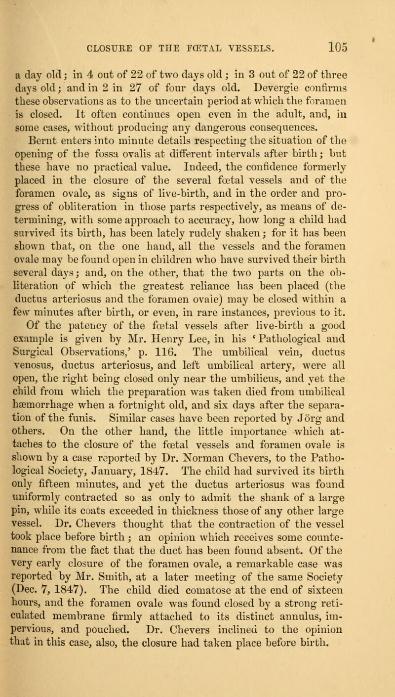 a day old; in 4 out of 22 of two days old; in 3 out of 22 of three days old; and in 2 in 27 of four days old. Devergie confirms these observations as to the uncertain period at which the foramen is closed. It often continues open even in the adult, and, in some cases, without producing any dangerous consequences. Bernt enters into minute details respecting the situation of the opening of the fossa ovalis at different intervals after birth; but these have no practical value. Indeed, the confidence formerly placed in the closure of the several foetal vessels and of the foramen ovale, as signs of live-birth, and in the order and pro- gress of obliteration in those parts respectively, as means of de- termining, with some approach to accuracy, how long a child had survived its birth, has been lately rudely shaken; for it has been shown that, on the one hand, all the vessels and the foramen ovale may be found open in children who have survived their birth several days; and, on the other, that the two parts on the ob- literation of which the greatest reliance has been placed (the ductus arteriosus and the foramen ovale) may be closed within a few minutes after birth, or even, in rare instances, previous to it. Of the patency of the foetal vessels after live-birth a good example is given by Mr. Henry Lee, in his ' Pathological and Surgical Observations,' p. 116. The umbilical vein, ductus venosus, ductus arteriosus, and left umbilical artery, were all open, the right being closed only near the umbilicus, and yet the child from which the preparation was taken died from umbilical haemorrhage when a fortnight old, and six days after the separa- tion of the funis. Similar cases have been reported by J org and others. On the other hand, the little importance which at- taches to the closure of the fcetal vessels and foramen ovale is shown by a case reported by Dr. Norman Chevers, to the Patho- logical Society, January, 1817. The child had survived its birth only fifteen minutes, and yet the ductus arteriosus was found uniformly contracted so as only to admit the shank of a large pin, while its coats exceeded in thickness those of any other large vessel. Dr. Chevers thought that the contraction of the vessel took place before birth ; an opinion which receives some counte- nance from the fact that the duct has been found absent. Of the very early closure of the foramen ovale, a remarkable case was reported by Mr. Smith, at a later meeting of the same Society (Dec. 7, 1847). The child died comatose at the end of sixteen hours, and the foramen ovale was found closed by a strong reti- culated membrane firmly attached to its distinct annulus, im- pervious, and pouched. Dr. Chevers inclined to the opinion that in this case, also, the closure had taken place before birth.