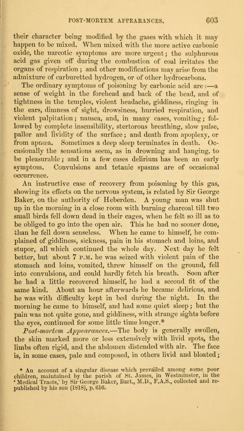 their character being modified by the gases with which it may happen to be mixed. When mixed with the more active carbonic oxide, the narcotic symptoms arc more urgent; the sulphurous acid gas given off during the combustion of coal irritates the organs of respiration ; and other modifications may arise from the admixture of carburetted hydrogen, or of other hydrocarbons. The ordinary symptoms of poisoning by carbonic acid are:—a sense of weight in the forehead and back of the head, and of tightness in the temples, violent headache, giddiness, ringing in the ears, dimness of sight, drowsiness, hurried respiration, and violent palpitation; nausea, and, in many cases, vomiting; fol- lowed by complete insensibility, stertorous breathing, slow pulse, pallor and lividity of the surface; and death from apoplexy, or from apneea. Sometimes a deep sleep terminates in death. Oc- casionally the sensations seem, as in drowning and hanging, to be pleasurable; and in a few cases delirium has been an early symptom. Convulsions and tetanic spasms are of occasional occurrence. An instructive case of recovery from poisoning by this gas, showing its effects on the nervous system, is related by Sir George Baker, on the authority of Heberden. A young man was shut up in the morning in a close room with burning charcoal till two small birds fell down dead in their cages, when he felt so ill as to be obliged to go into the open air. This he had no sooner done, than he fell down senseless. When he came to himself, he com- plained of giddiness, sickness, pain in his stomach and loins, and stupor, all which continued the whole day. Next day he felt better, but about 7 p.m. he was seized with violent pain of the stomach and loins, vomited, threw himself on the ground, fell into convulsions, and could hardly fetch his breath. Soon after he had a little recovered himself, he had a second fit of the same kind. About an hour afterwards he became delirious, and he was with difficulty kept in bed during the night. In the morning he came to himself, and had some quiet sleep; but the pain was not quite gone, and giddiness, with strange sights before the eyes, continued for some little time longer.* Post-mortem Appearances.—The body is generally swollen, the skin marked more or less extensively with livid spots, the limbs often rigid, and the abdomen distended with air. The face is, in some cases, pale and composed, in others livid and bloated; * An account of a singular disease which prevailed among some poor children, maintained by the parish of St. James, in Westminster, in the ' Medical Tracts,' by Sir George Baker, Bart., M.D., P.A.S., collected and re- published by his son (1818), p. 616.