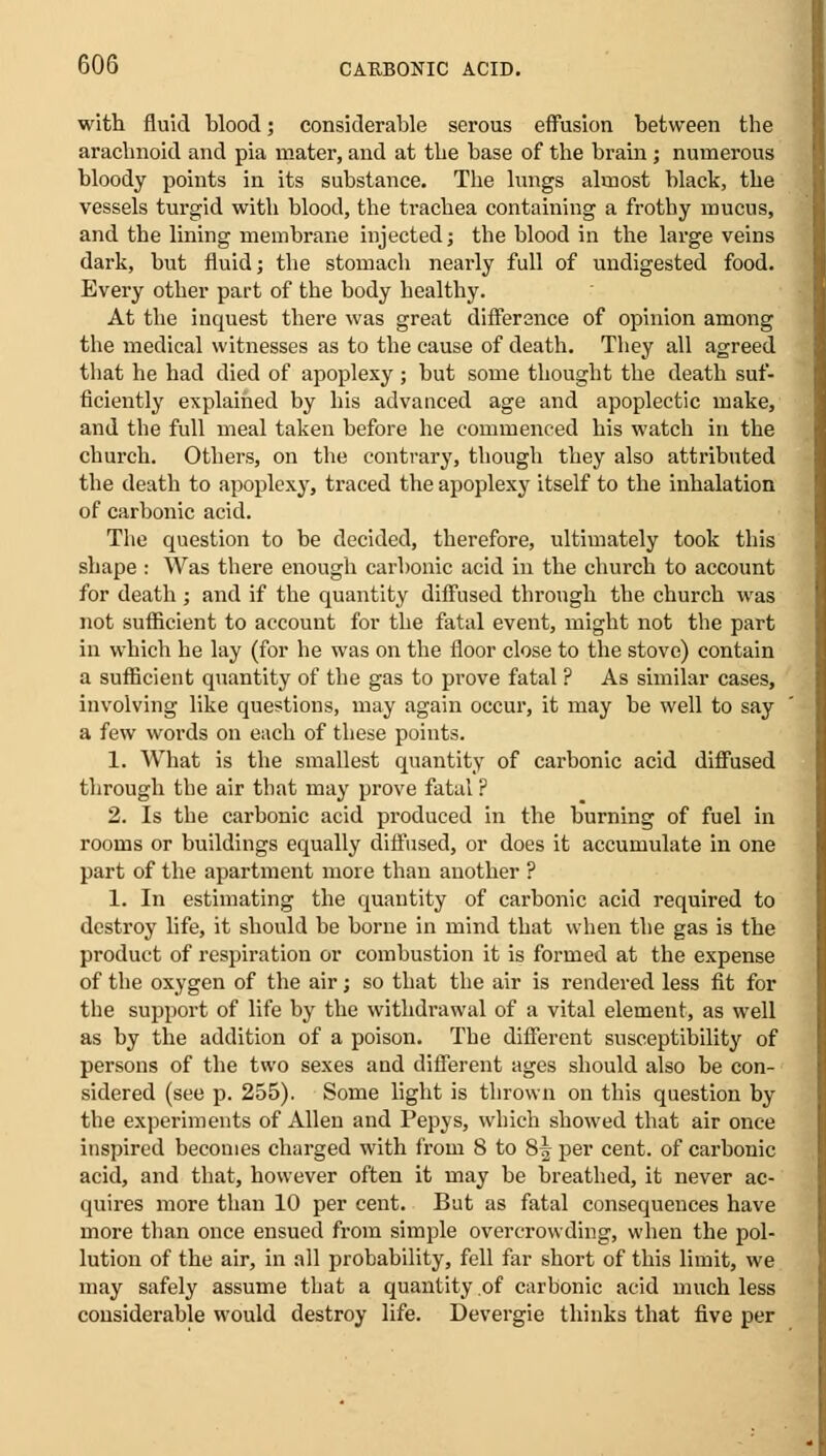 with fluid blood; considerable serous effusion between the arachnoid and pia mater, and at the base of the brain; numerous bloody points in its substance. The lungs almost black, the vessels turgid with blood, the trachea containing a frothy mucus, and the lining membrane injected; the blood in the large veins dark, but fluid; the stomach nearly full of undigested food. Every other part of the body healthy. At the inquest there was great difference of opinion among the medical witnesses as to the cause of death. They all agreed that he had died of apoplexy ; but some thought the death suf- ficiently explained by his advanced age and apoplectic make, and the full meal taken before he commenced his watch in the church. Others, on the contrary, though they also attributed the death to apoplexy, traced the apoplexy itself to the inhalation of carbonic acid. The question to be decided, therefore, ultimately took this shape : Was there enough carbonic acid in the church to account for death; and if the quantity diffused through the church was not sufficient to account for the fatal event, might not the part in which he lay (for he was on the floor close to the stove) contain a sufficient quantity of the gas to prove fatal ? As similar cases, involving like questions, may again occur, it may be well to say a few words on each of these points. 1. What is the smallest quantity of carbonic acid diffused through the air that may prove fatal ? 2. Is the carbonic acid produced in the burning of fuel in rooms or buildings equally diffused, or does it accumulate in one part of the apartment more than another ? 1. In estimating the quantity of carbonic acid required to destroy life, it should be borne in mind that when the gas is the product of respiration or combustion it is formed at the expense of the oxygen of the air; so that the air is rendered less fit for the support of life by the withdrawal of a vital element, as well as by the addition of a poison. The different susceptibility of persons of the two sexes and different ages should also be con- sidered (see p. 255). Some light is thrown on this question by the experiments of Allen and Pepys, which showed that air once inspired becomes charged with from 8 to 8^ per cent, of carbonic acid, and that, however often it may be breathed, it never ac- quires more than 10 per cent. But as fatal consequences have more than once ensued from simple overcrowding, when the pol- lution of the air, in all probability, fell far short of this limit, we may safely assume that a quantity of carbonic acid much less considerable would destroy life. Devergie thinks that five per