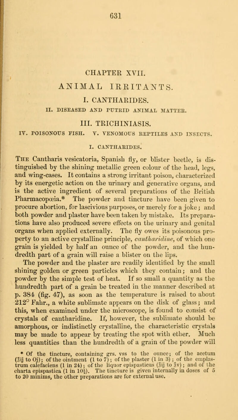 CHAPTER XVII. ANIMAL IRRITANTS. I. CANTHARIDES. II. DISEASED AND PUTRID ANIMAL MATTER. III. TRICHURIASIS. IV. POISONOUS FISH. V. VENOMOUS REPTILES AND INSECTS. I. CANTHARIDES. The Cantharis vesicatoria, Spanish fly, or blister beetle, is dis- tinguished by the shining metallic green colour of the head, legs, and wing-cases. It contains a strong irritant poison, characterized by its energetic action on the urinary and generative organs, and is the active ingredient of several preparations of the British Pharmacopoeia.* The powder and tincture have been given to procure abortion, for lascivious purposes, or merely for a joke; and both powder and plaster have been taken by mistake. Its prepara- tions have also produced severe effects on the urinary and genital organs when applied externally. The fly owes its poisonous pro- perty to an active crystalline principle, cantharidine, of which one grain is yielded by half an ounce of the powder, and the hun- dredth part of a grain will raise a blister on the lips. The powder and the plaster are readily identified by the small shining golden or green particles which they contain; and the powder by the simple test of heat. If so small a quantity as the hundredth part of a grain be treated in the manner described at p. 384 (fig. 47), as soon as the temperature is raised to about 212° Fahr., a white sublimate appears on the disk of glass; and this, when examined under the microscope, is found to consist of crystals of cantharidine. If, however, the sublimate should be amorphous, or indistinctly crystalline, the characteristic crystals may be made to appear by treating the spot with ether. Much less quantities than the hundredth of a grain of the powder will * Of the tincture, containing grs. vss to the ounce; of the acetum (2ij to Oj); of the ointment (1 to 7); of the plaster (1 in 3); of the emplas- trum ealefaciens (1 in 24); of the liquor epispasticus (3ij to Sv); and of the charta epispastica (1 in 10J). The tincture is given internally in doses of 5 to 20 minims, the other preparations are for external use.