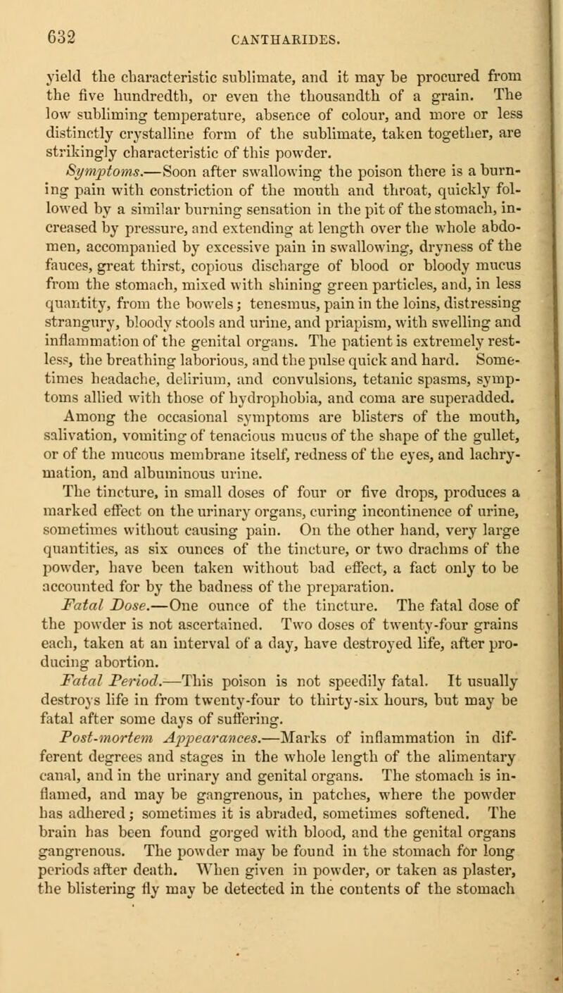 yield the characteristic sublimate, and it may be procured from the five hundredth, or even the thousandth of a grain. The low subliming temperature, absence of colour, and more or less distinctly crystalline form of the sublimate, taken together, are strikingly characteristic of this powder. Symptoms.—Soon after swallowing the poison there is a burn- ing pain with constriction of the mouth and throat, quickly fol- lowed by a similar burning sensation in the pit of the stomach, in- creased by pressure, and extending at length over the whole abdo- men, accompanied by excessive pain in swallowing, dryness of the fauces, great thirst, copious discharge of blood or bloody mucus from the stomach, mixed with shining green particles, and, in less quantity, from the bowels; tenesmus, pain in the loins, distressing strangury, bloody stools and urine, and priapism, with swelling and inflammation of the genital organs. The patient is extremely rest- less, the breathing laborious, and the pulse quick and hard. Some- times headache, delirium, and convulsions, tetanic spasms, symp- toms allied with those of hydrophobia, and coma are superadded. Among the occasional symptoms are blisters of the mouth, salivation, vomiting of tenacious mucus of the shape of the gullet, or of the mucous membrane itself, redness of the eyes, and lachry- mation, and albuminous urine. The tincture, in small doses of four or five drops, produces a marked effect on the urinary organs, curing incontinence of urine, sometimes without causing pain. On the other hand, very large quantities, as six ounces of the tincture, or two drachms of the powder, have been taken without bad effect, a fact only to be accounted for by the badness of the preparation. Fatal Dose.—One ounce of the tincture. The fatal dose of the powder is not ascertained. Two doses of twenty-four grains each, taken at an interval of a day, have destroyed life, after pro- ducing abortion. Fatal Period.—This poison is not speedily fatal. It usually destroys life in from twenty-four to thirty-six hours, but may be fatal after some days of suffering. Post-mortem Appearances.—Marks of inflammation in dif- ferent degrees and stages in the whole length of the alimentary canal, and in the urinary and genital organs. The stomach is in- flamed, and may be gangrenous, in patches, where the powder has adhered; sometimes it is abraded, sometimes softened. The brain has been found gorged with blood, and the genital organs gangrenous. The powder may be found in the stomach for long periods after death. When given in powder, or taken as plaster, the blistering fly may be detected in the contents of the stomach