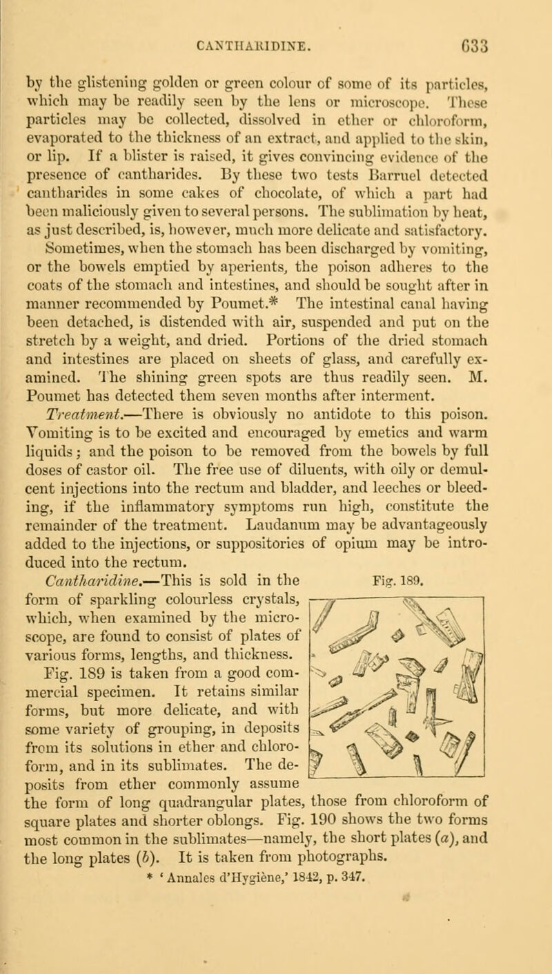 CANTIIAKIDIXE. 033 by the glistening golden or green colour of some of its particles, which may be readily seen by the lens or microscope. These particles may be collected, dissolved in ether or chloroform, evaporated to the thickness of an extract, and applied to the skin, or lip. If a blister is raised, it gives convincing evidence of the presence of eantharides. By these two tests Harrucl detected cantharides in some cakes of chocolate, of which a part had been maliciously given to several persons. The sublimation by heat, as just described, is, however, much more delicate and satisfactory. Sometimes, when the stomach has been discharged by vomiting, or the bowels emptied by aperients, the poison adheres to the coats of the stomach and intestines, and should he sought after in manner recommended by Poumet.* The intestinal canal having been detached, is distended with air, suspended and put on the stretch by a weight, and dried. Portions of the dried stomach and intestines are placed on sheets of glass, and carefully ex- amined. The shining green spots are thus readily seen. M. Poumet has detected them seven months after interment. Treatment.—There is obviously no antidote to this poison. Vomiting is to be excited and encouraged by emetics and warm liquids; and the poison to be removed from the bowels by full doses of castor oil. The free use of diluents, with oily or demul- cent injections into the rectum and bladder, and leeches or bleed- ing, if the inflammatory symptoms run high, constitute the remainder of the treatment. Laudanum may be advantageously added to the injections, or suppositories of opium may be intro- duced into the rectum. Cantharidine.—This is sold in the Fig. 189. form of sparkling colourless crystals, which, when examined by the micro- scope, are found to consist of plates of various forms, lengths, and thickness. Fig. 189 is taken from a good com- mercial specimen. It retains similar forms, but more delicate, and with some variety of grouping, in deposits from its solutions in ether and chloro- form, and in its sublimates. The de- posits from ether commonly assume the form of long quadrangular plates, those from chloroform of square plates and shorter oblongs. Fig. 190 shows the two forms most common in the sublimates—namely, the short plates (a), and the long plates (b). It is taken from photographs. * ' Annates d'Hygiene,' 1842, p. 347.