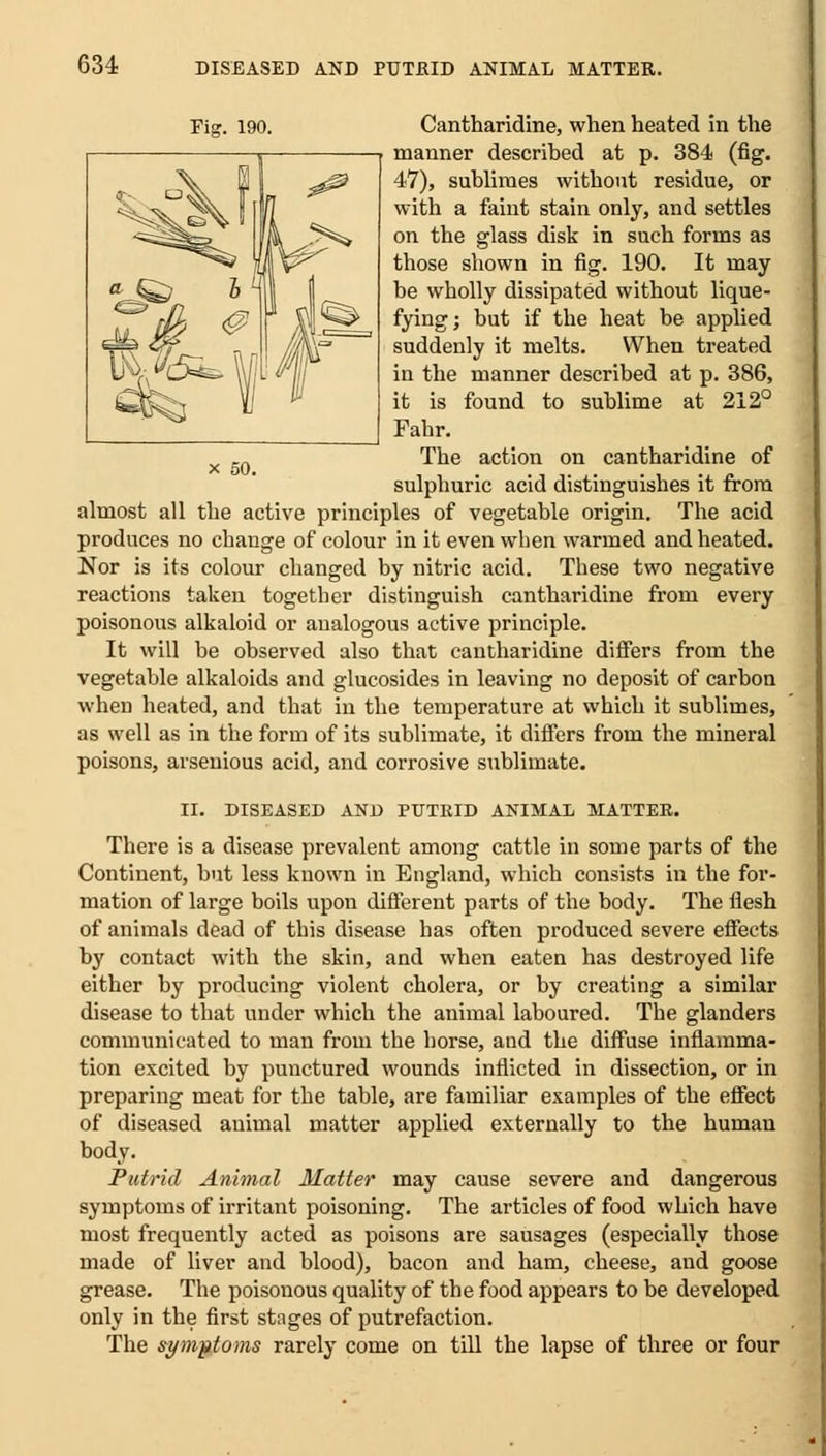 Cantharidine, when heated in the manner described at p. 384 (fig. 47), sublimes without residue, or with a faint stain only, and settles on the glass disk in such forms as those shown in fig. 190. It may be wholly dissipated without lique- fying; but if the heat be applied suddenly it melts. When treated in the manner described at p. 386, it is found to sublime at 212° Fahr. The action on cantharidine of sulphuric acid distinguishes it from almost all the active principles of vegetable origin. The acid produces no change of colour in it even when warmed and heated. Nor is its colour changed by nitric acid. These two negative reactions taken together distinguish cantharidine from every poisonous alkaloid or analogous active principle. It will be observed also that cantharidine differs from the vegetable alkaloids and glucosides in leaving no deposit of carbon when heated, and that in the temperature at which it sublimes, as well as in the form of its sublimate, it differs from the mineral poisons, aisenious acid, and corrosive sublimate. II. DISEASED AND PUTRID ANIMAL MATTER. There is a disease prevalent among cattle in some parts of the Continent, but less known in England, which consists in the for- mation of large boils upon different parts of the body. The flesh of animals dead of this disease has often produced severe effects by contact with the skin, and when eaten has destroyed life either by producing violent cholera, or by creating a similar disease to that under which the animal laboured. The glanders communicated to man from the horse, and the diffuse inflamma- tion excited by punctured wounds inflicted in dissection, or in preparing meat for the table, are familiar examples of the effect of diseased animal matter applied externally to the human body. Putrid Animal Hatter may cause severe and dangerous symptoms of irritant poisoning. The articles of food which have most frequently acted as poisons are sausages (especially those made of liver and blood), bacon and ham, cheese, and goose grease. The poisonous quality of the food appears to be developed only in the first stages of putrefaction. The symptoms rarely come on till the lapse of three or four