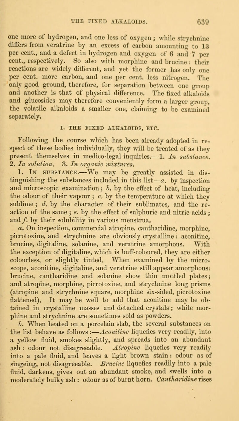 one more of hydrogen, and one less of oxygen; while strychnine differs from veratrine hy an excess of carbon amounting to L8 per cent., and a defect in hydrogen and oxygen of 6 and 7 per cent., respectively. So also with morphine and brucine : their reactions are widely different, and yet the former has only one per cent, more carbon, and one per cent, less nitrogen. The only good ground, therefore, for separation between one group and another is that of physical difference. The fixed alkaloids and glucosides may therefore conveniently form a larger group, the volatile alkaloids a smaller one, claiming to be examined separately. I. THE EIXED ALKALOIDS, ETC. Following the course which has been already adopted in re- spect of these bodies individually, they will be treated of as they present themselves in medico-legal inquiries.—1. In substance. 2. In solution. 3. In organic mixtures. 1. In substance.—We may be greatly assisted in dis- tinguishing the substances included in this list—a. by inspection and microscopic examination j b. by the effect of heat, including the odour of their vapour; c. by the temperature at which they sublime; d. by the character of their sublimates, and the re- action of the same; e. by the effect of sulphuric and nitric acids; and/, by their solubility in various menstrua. a. On inspection, commercial atropine, cantharidine, morphine, picrotoxine, and strychnine are obviously crystalline : aconitine, brucine, digitaline, solanine, and veratrine amorphous. With the exception of digitaline, which is buff-coloured, they are either colourless, or slightly tinted. When examined by the micro- scope, aconitine, digitaline, and veratrine still appear amorphous: brucine, cantharidine and solanine show thin mottled plates; and atropine, morphine, picrotoxine, and strychnine long prisms (atropine and strychnine square, morphine six-sided, picrotoxine flattened). It may be well to add that aconitine may be ob- tained in crystalline masses and detached crystals; while mor- phine and strychnine are sometimes sold as powders. b. When heated on a porcelain slab, the several substances on the list behave as follows:—Aconitine liquefies very readily, into a yellow fluid, smokes slightly, and spreads into an abundant ash : odour not disagreeable. Atropine liquefies very readily into a pale fluid, and leaves a light brown stain: odour as of singeing, not disagreeable. Brucine liquefies readily into a pale fluid, darkens, gives out an abundant smoke, and swells into a moderately bulky ash : odour as of burnt horn. Cantharidine rises