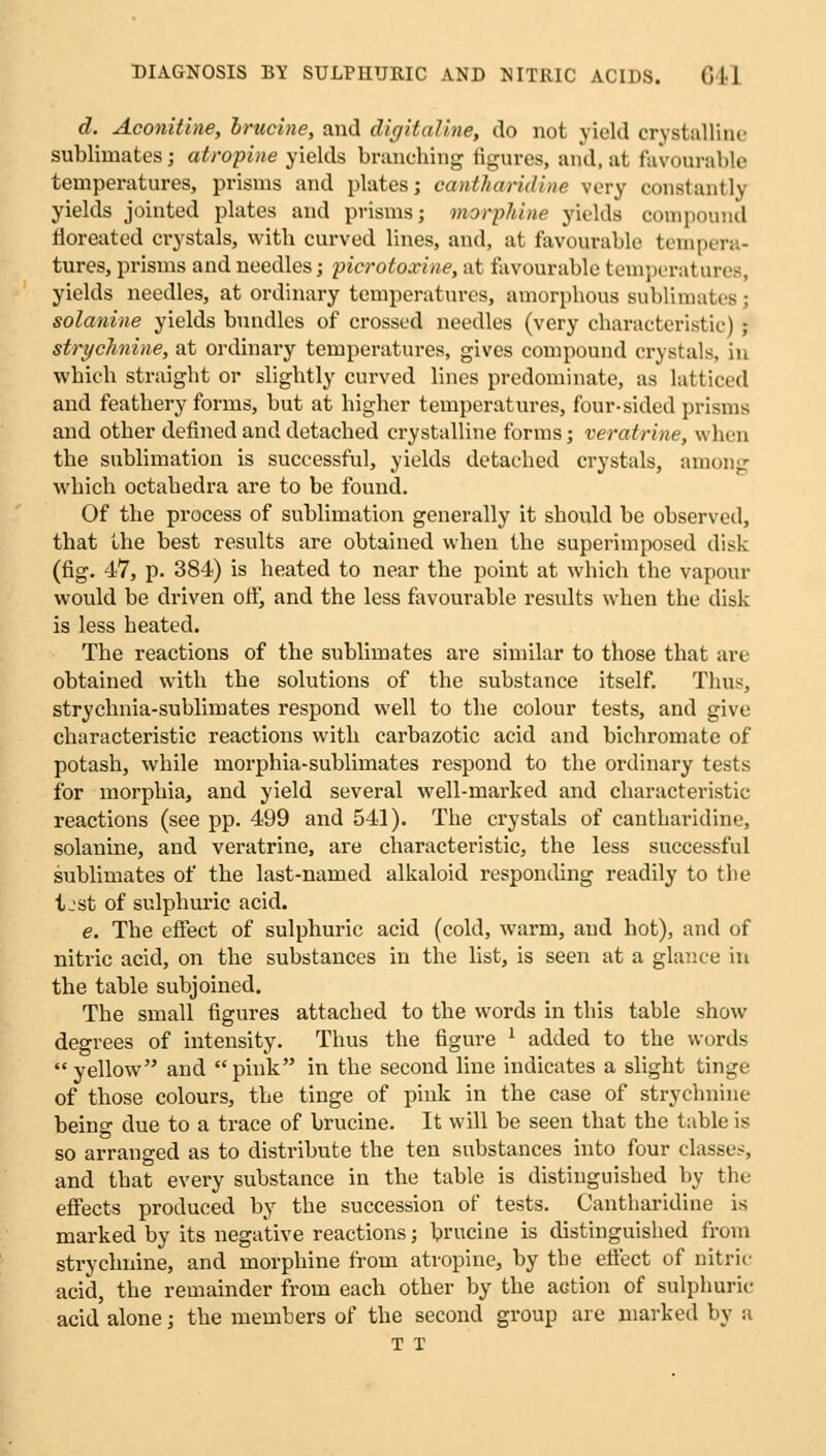 d. Aconitine, brucine, and digitaline, do not yield crystalline sublimates; atropine yields branching figures, and, at favourable temperatures, prisms and plates; cantharidine very constantly yields jointed plates and prisms; morphine yields compound fioreatcd crystals, with curved lines, and, at favourable tempera- tures, prisms and needles; picrotoxine, at favourable temperatures, yields needles, at ordinary temperatures, amorphous sublimates \ solanine yields bundles of crossed needles (very characteristic) j strychnine, at ordinary temperatures, gives compound crystals, in which straight or slightly curved lines predominate, as latticed and feathery forms, but at higher temperatures, four-sided prisms and other defined and detached crystalline forms; veratrine, when the sublimation is successful, yields detached crystals, among which octahedra are to be found. Of the process of sublimation generally it should be observed, that the best results are obtained when the superimposed disk (fig. 47, p. 384) is heated to near the point at which the vapour would be driven ofi', and the less favourable results when the disk is less heated. The reactions of the sublimates are similar to those that are obtained with the solutions of the substance itself. Thus, strychnia-sublimates respond well to the colour tests, and give characteristic reactions with carbazotic acid and bichromate of potash, while morphia-sublimates respond to the ordinary tests for morphia, and yield several well-marked and characteristic reactions (see pp. 499 and 541). The crystals of cantharidine, solanine, and veratrine, are characteristic, the less successful sublimates of the last-named alkaloid responding readily to the Ijst of sulphuric acid. e. The effect of sulphuric acid (cold, warm, and hot), and of nitric acid, on the substances in the list, is seen at a glance in the table subjoined. The small figures attached to the words in this table show degrees of intensity. Thus the figure 1 added to the words yellow and pink in the second line indicates a slight tinge of those colours, the tinge of pink in the case of strychnine being due to a trace of brucine. It will be seen that the table is so arranged as to distribute the ten substances into four classes, and that every substance in the table is distinguished by the effects produced by the succession of tests. Cantharidine is marked by its negative reactions; brucine is distinguished from strychnine, and morphine from atropine, by the effect of nitric acid, the remainder from each other by the action of sulphuric acid alone; the members of the second group are marked by a T T