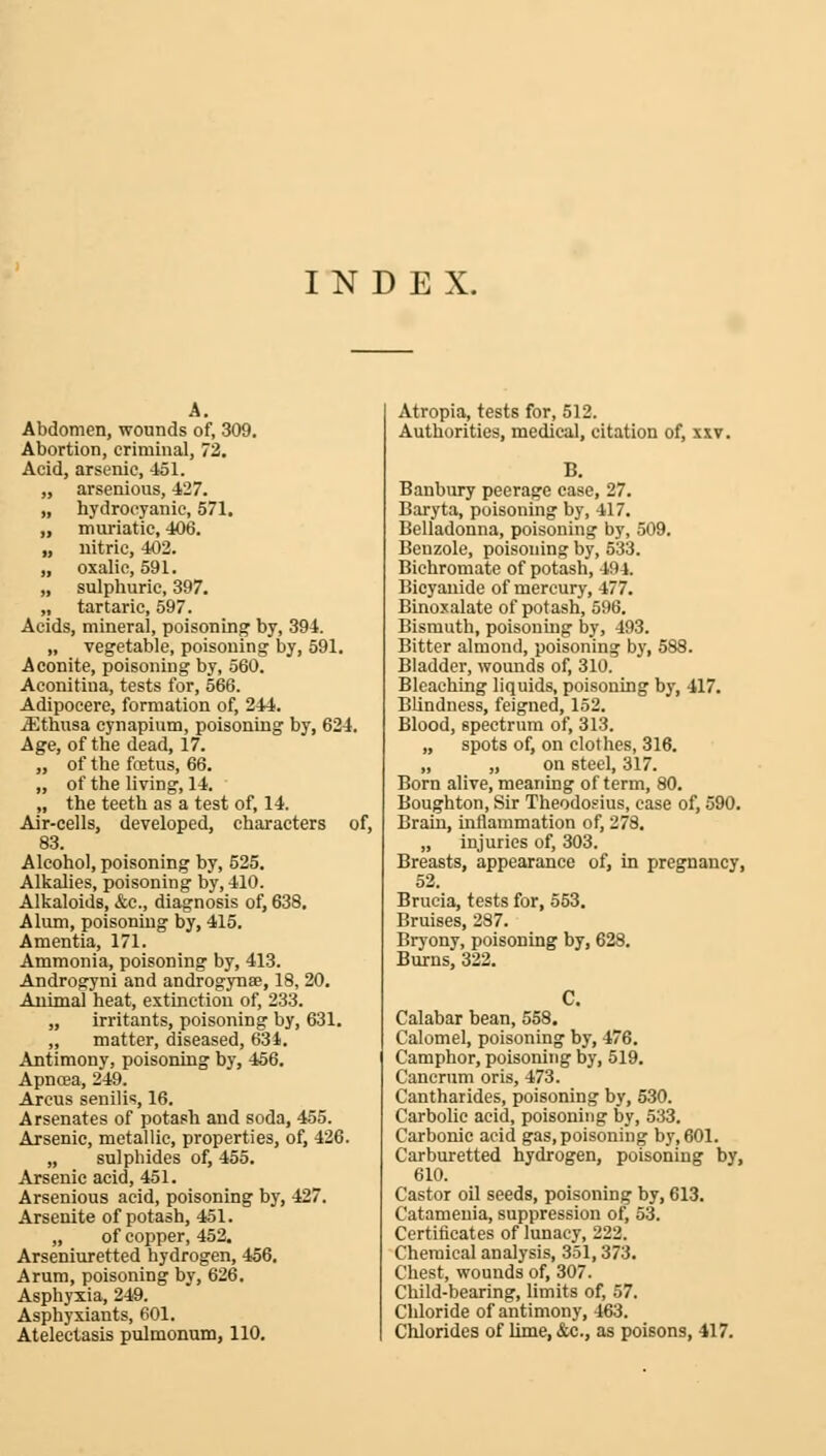 INDEX. Abdomen, wounds of, 309. Abortion, criminal, 72. Acid, arsenic, 451. „ arsenious, 427. „ hydrocyanic, 571. „ muriatic, 406. „ nitric, 402. „ oxalic, 591. „ sulphuric, 397. „ tartaric, 597. Acids, mineral, poisoning by, 394. „ vegetable, poisoning by, 591. Aconite, poisoning by, 560. Aconitina, tests for, 566. Adipocere, formation of, 244. iEthusa eynapium, poisoning by, 624. Age, of the dead, 17. „ of the foetus, 66. „ of the living, 14. „ the teeth as a test of, 14. Air-cells, developed, characters of, 83. Alcohol, poisoning by, 525. Alkalies, poisoning by, 410. Alkaloids, &c, diagnosis of, 638. Alum, poisoning by, 415. Amentia, 171. Ammonia, poisoning by, 413. Androgyni and androgynae, 18, 20. Animal heat, extinction of, 233. „ irritants, poisoning by, 631. „ matter, diseased, 634. Antimony, poisoning by, 456. Apncea, 249. Arcus senilis, 16. Arsenates of potash and soda, 455. Arsenic, metallic, properties, of, 426. „ sulphides of, 455. Arsenic acid, 451. Arsenious acid, poisoning by, 427. Arsenite of potash, 451. „ of copper, 452. Arseniuretted hydrogen, 456. Arum, poisoning by, 626. Asphyxia, 249. Asphyxiants, 601. Atelectasis pulmonum, 110. Atropia, tests for, 512. Authorities, medical, citation of, xxv. B. Banbury peerage case, 27. Baryta, poisoning by, 417. Belladonna, poisoning by, 509. Benzole, poisoning by, 533. Bichromate of potash, 494. Bicyanide of mercury, 477. Binoxalate of potash, 596. Bismuth, poisoning by, 493. Bitter almond, poisoning by, 588. Bladder, wounds of, 310. Bleaching liquids, poisoning by, 417. Blindness, feigned, 152. Blood, spectrum of, 313. „ spots of, on clothes, 316. „ „ on steel, 317. Born alive, meaning of term, 80. Boughton, Sir Theodosius, case of, 590. Brain, inflammation of, 278. „ injuries of, 303. Breasts, appearance of, in pregnancy, 52. Brucia, tests for, 553. Bruises, 287. Bryony, poisoning by, 628. Bums, 322. C. Calabar bean, 558. Calomel, poisoning by, 476. Camphor, poisoning by, 519. Cancrum oris, 473. Cantharides, poisoning by, 530. Carbolic acid, poisoning by, 533. Carbonic acid gas, poisoning by, 601. Carburetted hydrogen, poisoning by, 610. Castor oil seeds, poisoning by, 613. Catamenia, suppression of, 53. Certificates of lunacy, 222. Chemical analysis, 351,373. Chest, wounds of, 307. Child-bearing, limits of, 57. Chloride of antimony, 463. Chlorides of lime, &c, as poisons, 417.