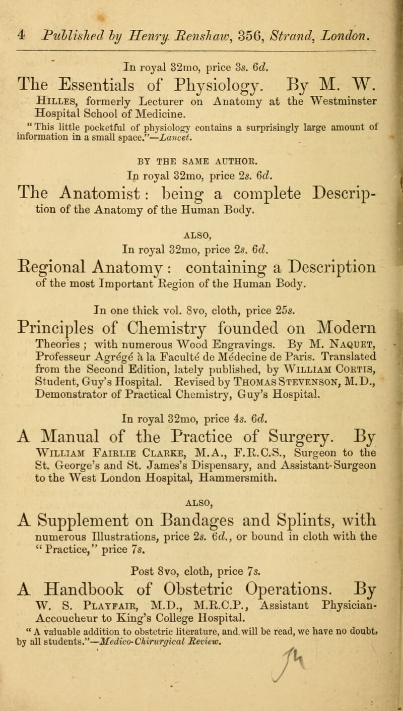 In royal 32mo, price 3s. 6d. The Essentials of Physiology. By M. W. Hilles, formerly Lecturer on Anatomy at the Westminster Hospital School of Medicine.  This little pocketful of physiology contains a surprisingly large amount of information in a small space.—Lancet. BY THE SAME ADTHOE. In royal 32mo, price 2s. 6d. The Anatomist: being a complete Descrip- tion of the Anatomy of the Human Body. ALSO, In royal 32mo, price 2s. 6d. Regional Anatomy : containing a Description of the most Important Region of the Human Body. In one thick vol. Svo, cloth, price 25s. Principles of Chemistry founded on Modern Theories ; with numerous Wood Engravings. By M. Naqdet, Professeur Agrege a la Faculty de Medecine de Paris. Translated from the Second Edition, lately published, by William Coktis, Student, Guy's Hospital. Revised by Thomas Stevenson, M.D., Demonstrator of Practical Chemistry, Guy's Hospital. In royal 32mo, price 4s. 6c?. A Manual of the Practice of Surgery. By William Fairlie Clarke, M.A., F.R.C.S., Surgeon to the St. George's and St. James's Dispensary, and Assistant-Surgeon to the West London Hospital, Hammersmith. A Supplement on Bandages and Splints, with numerous Illustrations, price 2s. <Sd., or bound in cloth with the  Practice, price 7s. Post Svo, cloth, price Is. A Handbook of Obstetric Operations. By W. S. Playfair, M.D., M.R.C.P., Assistant Physician- Accoucheur to King's College Hospital.  A valuable addition to obstetric literature, and. will be read, we have no doubt> by all students.—Medico- Chinirgical Review.