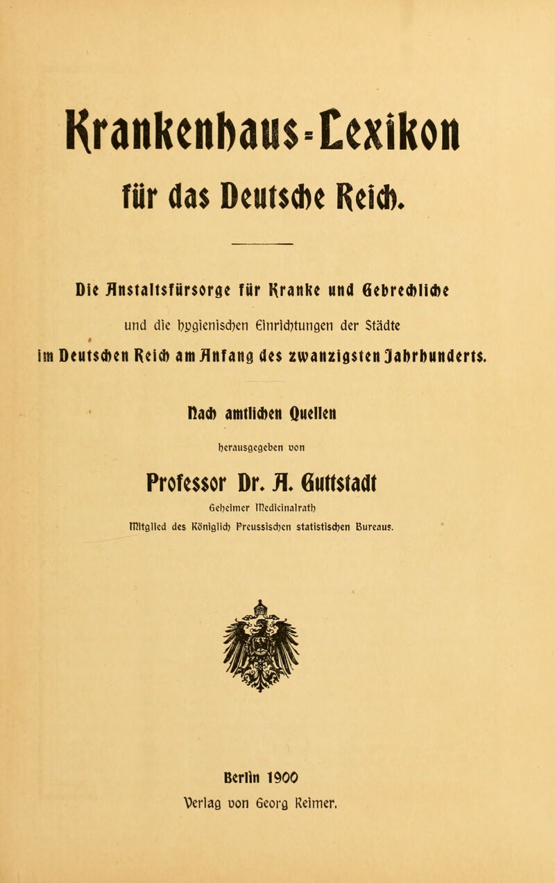 Krankettbaifs-texikon für das Deutsche Reich. Die fltmaltsfürsorge für Kranke und Gebrechliche und die l?pgienisd>en 6inrid)tungen der Städte I im Deutschen Reich am Anfang des zwanzigsten Jahrhunderts. nach amtlichen Quellen herausgegeben uon Professor Dr. K 6iW$ta<Jt Gebeimer tT?edicinalratb mitglled des Königlicb Preussiscbcn statistisdjen Bureaus. Berlin 1900 Verlaß uon 6eora Reimer.