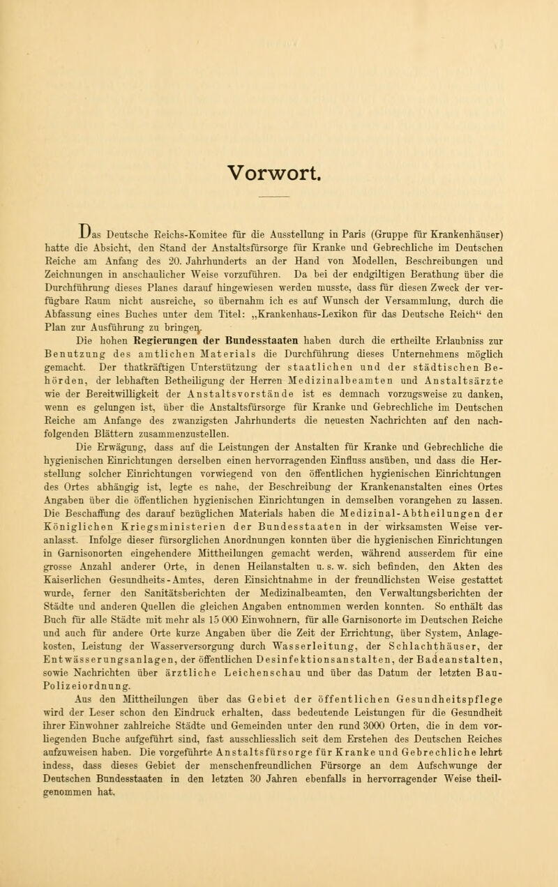 Vorwort. JUas Deutsche Reichs-Komitee für die Ausstellung in Paris (Gruppe für Krankenhäuser) hatte die Absicht, den Stand der Anstaltsfürsorge für Kranke und Gebrechliche im Deutschen Reiche am Anfang des 20. Jahrhunderts an der Hand von Modellen, Beschreibungen und Zeichnungen in anschaulicher Weise vorzuführen. Da bei der endgiltigen Berathung über die Durchführung dieses Planes darauf hingewiesen werden musste, dass für diesen Zweck der ver- fügbare Raum nicht ausreiche, so übernahm ich es auf Wunsch der Versammlung, durch die Abfassung eines Buches nnter dem Titel: „Krankenhaus-Lexikon für das Deutsche Reich den Plan zur Ausführung zu bringe^. Die hohen Regleningen der Bundesstaaten haben durch die ertheilte Erlaubniss zur Benutzung des amtliehen Materials die Durchführung dieses Unternehmens möglich gemacht. Der thatkräftigen Unterstützung der staatlichen und der städtischen Be- hörden, der lebhaften Betheiligung der Herren Medizinalbeamten und Anstaltsärzte wie der Bereitwilligkeit der Anstaltsvorstände ist es demnach vorzugsweise zu danken, wenn es gelungen ist, über die Anstaltsfürsorge für Kranke und Gebrechliehe im Deutschen Reiche am Anfange des zwanzigsten Jahrhunderts die neuesten Nachrichten auf den nach- folgenden Blättern zusammenzustellen. Die Erwägung, dass auf die Leistungen der Anstalten für Kranke und Gebrechliche die hygienischen Einrichtungen derselben einen hervorragenden Einfluss ausüben, und dass die Her- stellung solcher Einrichtungen vorwiegend von den öffentlichen hygienischen Einrichtungen des Ortes abhängig ist, legte es nahe, der Beschreibung der Krankenanstalten eines Ortes Angaben über die öffentlichen hygienischen Einrichtungen in demselben vorangehen zu lassen. Die Beschaffung des darauf bezüglichen Materials haben die Medizinal-Abtheilungen der Königlichen Kriegsministerien der Bundesstaaten in der wirksamsten Weise ver- anlasst. Infolge dieser fürsorglichen Anordnungen konnten über die hygienischen Einrichtungen in Garnisonorten eingehendere Mittheilungen gemacht werden, während ausserdem für eine grosse Anzahl anderer Orte, in denen Heilanstalten u. s. w. sich befinden, den Akten des Kaiserlichen Gesundheits - Amtes, deren Einsichtnahme in der freundlichsten Weise gestattet wurde, ferner den Sanitätsberichten der Medizinalbeamten, den Verwaltungsberichten der Städte und anderen Quellen die gleichen Angaben entnommen werden konnten. So enthält das Buch für alle Städte mit mehr als 15 000 Einwohnern, für alle Garnisonorte im Deutschen Reiche und auch für andere Orte kurze Angaben über die Zeit der Errichtung, über System, Anlage- kosten, Leistung der Wasserversorgung durch Wasserleitung, der Schlachthäuser, der Entwässerungsanlagen, der öffentlichen Desinfektionsanstalten, der Badeanstalten, sowie Nachrichten über ärztliche Leichenschau und über das Datum der letzten Bau- Polizeiordnung. Aus den Mittheilungen über das Gebiet der öffentlichen Gesundheitspflege wird der Leser schon den Eindruck erhalten, dass bedeutende Leistungen für die Gesundheit ihrer Einwohner zahlreiche Städte und Gemeinden unter den rund 3000 Orten, die in dem vor- liegenden Buche aufgeführt sind, fast ausschliesslich seit dem Erstehen des Deutschen Reiches aufzuweisen haben. Die vorgeführte Anstaltsfürsorge für Kranke und Gebrechliche lehrt indess, dass dieses Gebiet der menschenfreundlichen Fürsorge an dem Aufschwunge der Deutschen Bundesstaaten in den letzten 30 Jahren ebenfalls in hervorragender Weise theil- genommen hat.