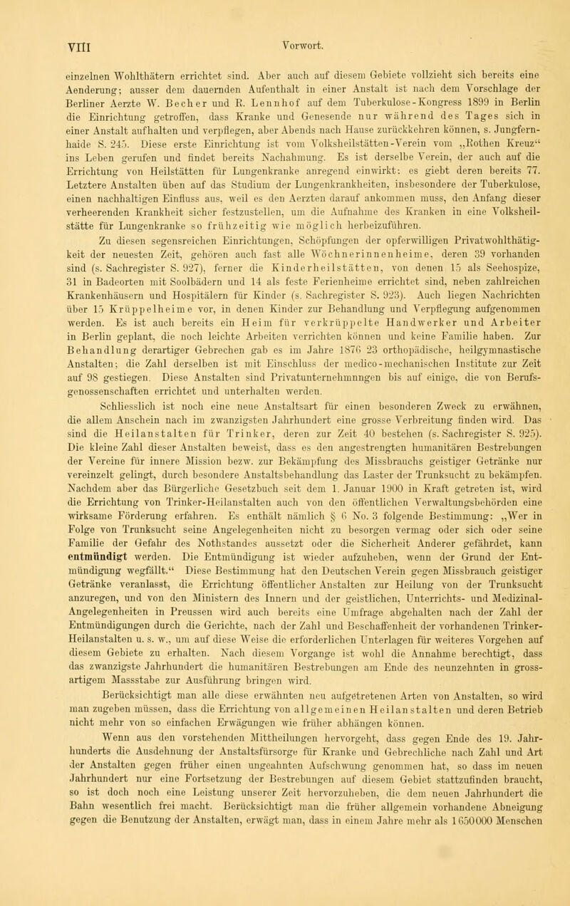 einzelnen Wohlthätern errichtet sind. Aber auch auf diesem Gebiete vollzieht sich bereits eine Aenderung; ausser dem dauernden Aufenthalt in einer Anstalt ist nach dem Vorschlage der Berliner Aerzte W. Becher und B. Lennhof auf dem Tuberkulose-Kongress 1899 in Berlin die Einrichtung getroffen, dass Kranke und Genesende nur während des Tages sich in einer Anstalt aufhalten und verpflegen, aber Abends nach Hause zurückkehren können, s. Jungfern- haide S. 245. Diese erste Einrichtung ist vom Volksheilstätten-Verein vom „Rothen Kreuz-- ins Leben gerufen und findet bereits Nachahmung. Es ist derselbe Verein, der auch auf die Errichtung von Heilstätten für Lungenkranke anregend einwirkt: es giebt deren bereits 77. Letztere Anstalten üben auf das Studium der Lungenkrankheiten, insbesondere der Tuberkulose, einen nachhaltigen Einfluss aus. weil es den Aerzten darauf ankommen muss, den Anfang dieser verheerenden Krankheit sicher festzustellen, um die Aufnahme des Kranken in eine Volksheil- stätte für Lungenkranke so frühzeitig wie möglich herbeizuführen. Zu diesen segensreichen Einrichtungen, Schöpfungen der opferwilligen Privatwohlthätig- keit der neuesten Zeit, gehören auch fast alle Wöchnerinnen heim e. deren 39 vorhanden sind (s. Sachregister S. 927), ferner die Kinderheilstätten, von denen 15 als Seehospize, 31 in Badeorten mit Soolbädern und 14 als feste Ferienheime errichtet sind, neben zahlreichen Krankenhäusern und Hospitälern für Kinder (s. Sachregister S. 923). Auch liegen Nachrichten über 15 Krüppelheime vor, in denen Kinder zur Behandlung und Verpflegung aufgenommen werden. Es ist auch bereits ein Heim für verkrüppelte Handwerker und Arbeiter in Berlin geplant, die noch leichte Arbeiten verrichten können und keine Familie haben. Zur Behandlung derartiger Gebrechen gab es im Jahre 187fi 23 orthopädische, heilgymnastische Anstalten; die Zahl derselben ist mit Einschluss der medico-mechanischen Institute zur Zeit auf 98 gestiegen. Diese Anstalten sind Privatunternehmnngen bis auf einige, die von Berufs- genossenschaften errichtet und unterhalten werden. Schliesslich ist noch eine neue Anstaltsart für einen besonderen Zweck zu erwähnen, die allem Anschein nach im zwanzigsten Jahrhundert eine grosse Verbreitung finden wird. Das sind die Heilanstalten für Trinker, deren zur Zeit 40 bestehen (s. Sachregister S. 925). Die kleine Zahl dieser Anstalten beweist, dass es den angestrengten humanitären Bestrebungen der Vereine für innere Mission bezw. zur Bekämpfung des Missbrauchs geistiger Getränke nur vereinzelt gelingt, durch besondere Anstaltsbehandlung das Laster der Trunksucht zu bekämpfen. Nachdem aber das Bürgerliche Gesetzbuch seit dem 1. Januar 1900 in Kraft getreten ist, wird die Errichtung von Trinker-Heilanstalten auch von den öffentlichen Verwaltungsbehörden eine wirksame Förderung erfahren. Es enthält nämlich § 6 No. 3 folgende Bestimmung: „Wer in Folge von Trunksucht seine Angelegenheiten nicht zu besorgen vermag oder sich oder seine Familie der Gefahr des Nothstandes aussetzt oder die Sicherheit Anderer gefährdet, kann entmündigt werden. Die Entmündigung ist wieder aufzuheben, wenn der Grund der Ent- mündigung wegfällt. Diese Bestimmung hat den Deutschen Verein gegen Missbrauch geistiger Getränke veranlasst, die Errichtung öffentlicher Anstalten zur Heilung von der Trunksucht anzuregen, und von den Ministern des Innern und der geistlichen, Unterrichts- und Medizinal- Angelegenheiten in Preussen wird auch bereits eine Unifrage abgehalten nach der Zahl der Entmündigungen durch die Gerichte, nach der Zahl und Beschaffenheit der vorhandenen Trinker- Heilanstalten u. s. w., um auf diese Weise die erforderlichen Unterlagen für weiteres Vorgehen auf diesem Gebiete zu erhalten. Nach diesem Vorgange ist wohl die Annahme berechtigt, dass das zwanzigste Jahrhundert die humanitären Bestrebungen am Ende des neunzehnten in gross- artigem Massstabe zur Ausführung bringen wird. Berücksichtigt man alle diese erwähnten neu aufgetretenen Arten von Anstalten, so wird man zugeben müssen, dass die Errichtung von allgemeinen Heilanstalten und deren Betrieb nicht mehr von so einfachen Erwägungen wie früher abhängen können. Wenn aus den vorstehenden Mittheilungen hervorgeht, dass gegen Ende des 19. Jahr- hunderts die Ausdehnung der Anstaltsfürsorge für Kranke und Gebrechliche nach Zahl und Art der Anstalten gegen früher einen ungeahnten Aufschwung genommen bat, so dass im neuen Jahrhundert nur eine Fortsetzung der Bestrebungen auf diesem Gebiet stattzufinden braucht, so ist doch noch eine Leistung unserer Zeit hervorzuheben, die dem neuen Jahrhundort die Bahn wesentlich frei macht. Berücksichtigt man die früher allgemein vorhandene Abneigung gegen die Benutzung der Anstalten, erwägt man, dass in einem Jahre mehr als 1G50000 Menschen