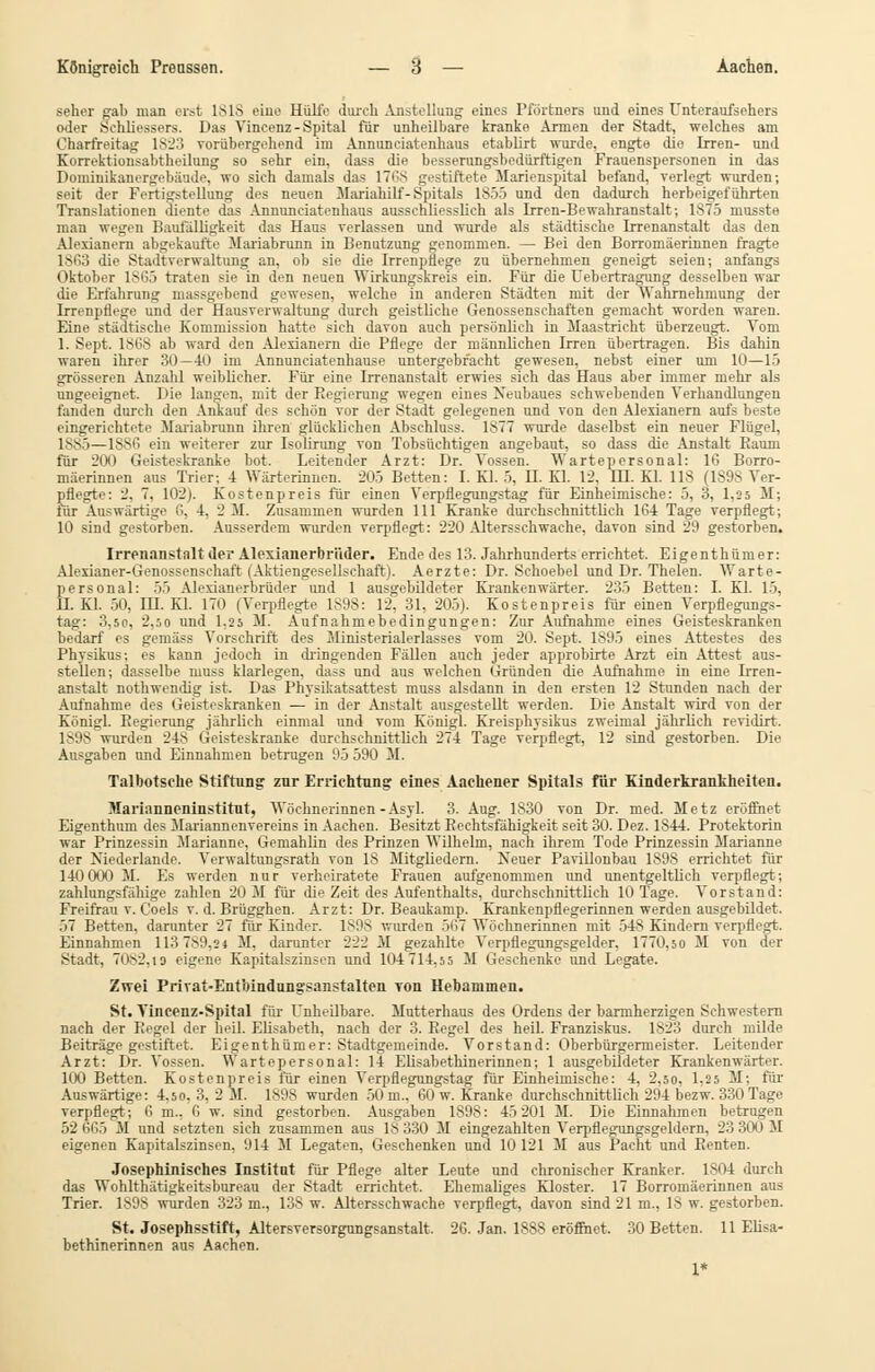 Seher sab man erst ISIS eine HüliV durch Anstellung eines Pförtners und eines Unteraufsehers oder Sehliessers. Das Vincenz- Spital für unheilbare kranke Armen der Stadt, welches am Charfreitag 1823 vorübergehend im Annuneiatenhaus etablirt wurde, engte die Irren- und Korrektionsabtheilung so sehr ein, dass die besserungsbedürftigen Frauenspersonen in das Dominikanergebäude, wo sich damals das 1768 gestiftete Marienspital befand, verlegt wurden; seit der Fertigstellung des neuen Mariahilf- Spitals 1S55 und den dadurch herbeigeführten Translationen diente das Annuneiatenhaus ausschliesslich als Irren-Bewahranstalt; 1S75 musste man wegen Baufälligkeit das Haus verlassen und wurde als städtische Irrenanstalt das den Alexianern abgekaufte Mariabrunn in Benutzung genommen. — Bei den Borromäerinnen fragte 1863 die Stadtverwaltung an, ob sie die Irrenpüege zu übernehmen geneigt seien; anfangs Oktober 1865 traten sie in den neuen Wirkungskreis ein. Für die Uebertragung desselben war die Erfahrung massgebend gewesen, welche in anderen Städten mit der Wahrnehmung der Irrenpflege und der Hausverwaltung durch geistliche Genossenschaften gemacht worden waren. Eine städtische Kommission hatte sich davon auch persönlich in Maastricht überzeugt. Vom 1. Sept. 1868 ab ward den Alexianern die Pflege der männlichen Irren übertragen. Bis dahin waren ihrer 30—40 im Annunciatenhause untergebracht gewesen, nebst einer um 10—15 grösseren Anzahl weiblicher. Für eine Irrenanstalt erwies sich das Haus aber immer mehr als ungeeignet. Die langen, mit der Regierung wegen eines Neubaues schwebenden Verhandlungen fanden durch den Ankauf des schön vor der Stadt gelegenen und von den Alexianern aufs beste eingerichtete Mariabrunn ihren glücklichen Abschluss. 1>77 wurde daselbst ein neuer Flügel, lvv'i — l.s^i'i .in weiterer zur Isolirung von Tobsüchtigen angebaut, so dass die Anstalt Raum für 200 Geisteskranke bot. Leitender Arzt: Dr. Vossen. Wartepersonal: 16 Borro- mäerinnen aus Trier; 4 Wärterinnen. 205 Betten: I. Kl. 5, H. Kl. 12, HI. Kl. 118 (1S9S Ver- pflegte: 2, 7. 102). Kostenpreis für einen Verpflegungstag für Einheimische: 5, 3, 1,25 M; lür Auswärtige 6, 4, 2 M. Zusammen wurden 111 Kranke durchschnittlich 164 Tage verpflegt; 10 sind gestorben. Ausserdem wurden verpflegt: 220 Altersschwache, davon sind 29 gestorben. Irrenanstalt der Alexianerbri'ider. Ende des 13. Jahrhunderts errichtet. Eigenthümer: Alerianer-Genossenschaft (Aktiengesellschaft). Aerzte: Dr. Schoebel und Dr. Thelen. Warte- personal: 55 Alexianerbrüder und 1 ausgebildeter Krankenwärter. 235 Betten: I. Kl. 15, H. Kl. 50, HL Kl. 170 (Verpflegte 1898: 12. 31, 205). Kostenpreis für einen Verpflegungs- tag: 3,so, 2,50 und 1,25 M. Aufnahmebedingungen: Zur Aufnahme eines Geisteskranken bedarf es gemäss Vorschrift des Minist erialerlasses vom 20. Sept. 1895 eines Attestes des Phvsikus-, es kann jedoch in dringenden Fällen auch jeder approbirte Arzt ein Attest aus- stellen; dasselbe niuss klarlegen, dass und aus welchen Gründen die Aufnahme in eine Irren- anstalt nothwendig ist. Das Physikatsattest muss alsdann in den ersten 12 Stunden nach der Aufnahme des Geisteskranken — in der Anstalt ausgestellt werden. Die Anstalt wird von der Königl. Regierung jährlich einmal und vom Königl. Kreisphysikus zweimal jährlieh revidirt. 1898 wurden 248 Geisteskranke durchschnittlich 274 Tage verpflegt, 12 sind gestorben. Die Ausgaben und Einnahmen betrugen 9.5 590 M. Talbotsehe Stiftung znr Errichtung eines Aachener Spitals für Kinderkrankheiten. Marianneninstitut, Wöchnerinnen-Asyl. 3. Aug. 1830 von Dr. med. Metz eröffnet Eigenthum des Mariannenvereins in Aachen. Besitzt Rechtsfähigkeit seit 30. Dez. 1844. Protektorin war Prinzessin Marianne, Gemahlin des Prinzen Wilhelm, nach ihrem Tode Prinzessin Marianne der Niederlande. Verwaltungsrath von 18 Mitgliedern. Neuer PaviUonbau 1898 errichtet für 140 000 M. Es werden nur verheiratete Frauen aufgenommen und unentgeltlich verpflegt; zahlungsfähige zahlen 20 M für die Zeit des Aufenthalts, durchschnittlieh 10 Tage. Vorstand: Freifrau v. Coels v. d. Brügghen. Arzt: Dr. Beaukamp. Krankenpflegerinnen werden ausgebildet. .i7 Betten, darunter 27 für Kinder. 1898 v.urden 567 Wöchnerinnen mit 548 Kindern verpflegt. Einnahmen 113789,24 M, darunter 222 M gezahlte Verpflegungsgelder, 1770,50 M von der Stadt, 7082,19 eigene Kapitalszinsen und 104 714,55 M Geschenke und Legate. Zwei Privat-Entbindungsanstalten von Hebammen. St. Tincenz-Spital für Unheilbare. Mutterhaus des Ordens der barmherzigen Schwestern nach der Regel der heil. Elisabeth, nach der 3. Regel des heil. Franziskus. 1823 durch milde Beiträge gestiftet. Eigenthümer: Stadtgemeinde. Vorstand: Oberbürgermeister. Leitender Arzt: Dr. Vossen. Wartepersonal: 14 Elisabethinerinnen; 1 ausgebildeter Krankenwärter. 100 Betten. Kostenpreis für einen Verpflegungstag für Einheimische: 4, 2,50, 1,2 5 M; für Auswärtige: 4.50, 3, 2 M. 1898 wurden 50m., 60 w. Kranke durchschnittlich 294 bezw. 330 Tage verpflegt; 6 m.. 0 w. sind gestorben. Ausgaben 1898: 45 201 M. Die Einnahmen betrugen 52 665 M und setzten sich zusammen aus 18 330 M eingezahlten Verpflegungsgeldern, 23 300 M eigenen Kapitalszinsen, 914 M Legaten, Geschenken und 10 121 M aus Pacht und Renten. Josephiniscb.es Institut für Pflege alter Leute und chronischer Kranker. 1S04 durch das Wohlthätigkeitsbureau der Stadt errichtet. Ehemaliges Kloster. 17 Borromäerinnen aus Trier. 1S98 wurden 323 m., 138 w. Altersschwache verpflegt, davon sind 21 m., 18 w. gestorben. St. Josephsstift, Altersversorgungsanstalt, 26. Jan. 1888 eröffnet. 30 Betten. 11 Elisa- bethinerinnen aus Aachen.