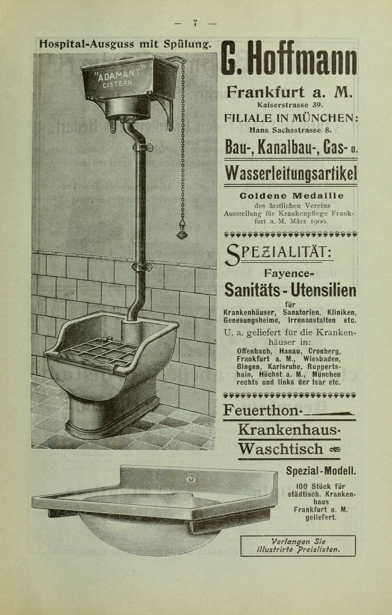Hospital-Ausguss mit Spülung. G. Hoff mann Frankfurt a. M. Kaiserstrasse 39. FILIALE IN MÜNCHEN: Hans Sachsstrasse 8. Bau-, Kanalbau-, Gas- ■. Wasserleitungsartikel Goldene Medaille des ärztlichen Vereins Ausstellung für Krankenpflege Frank- furt a. M. März 1900. gPEZIALITÄT: Fayence- Sanitäts- Utensilien für Krankenhäuser, Sanatorien, Kliniken, Genesungsheime, Irrenanstalten etc. U. a. geliefert für die Kranken- häuser in: Offenbach, Hanau, Cronberg, Frankfurt a. M., Wiesbaden, Bingen, Karlsruhe, Rupperts- hain, Höchst a. M., München rechts und links der Isar etc. *¥*****■ »t*t******»¥**»t Feuerthon- -*. Krankenhaus- Waschtisch «® Spezial-Modell. 100 Stück für städtisch. Kranken- haus Frankfurt a. M. geliefert. Verlangen Sie illustrirte Preislisten.