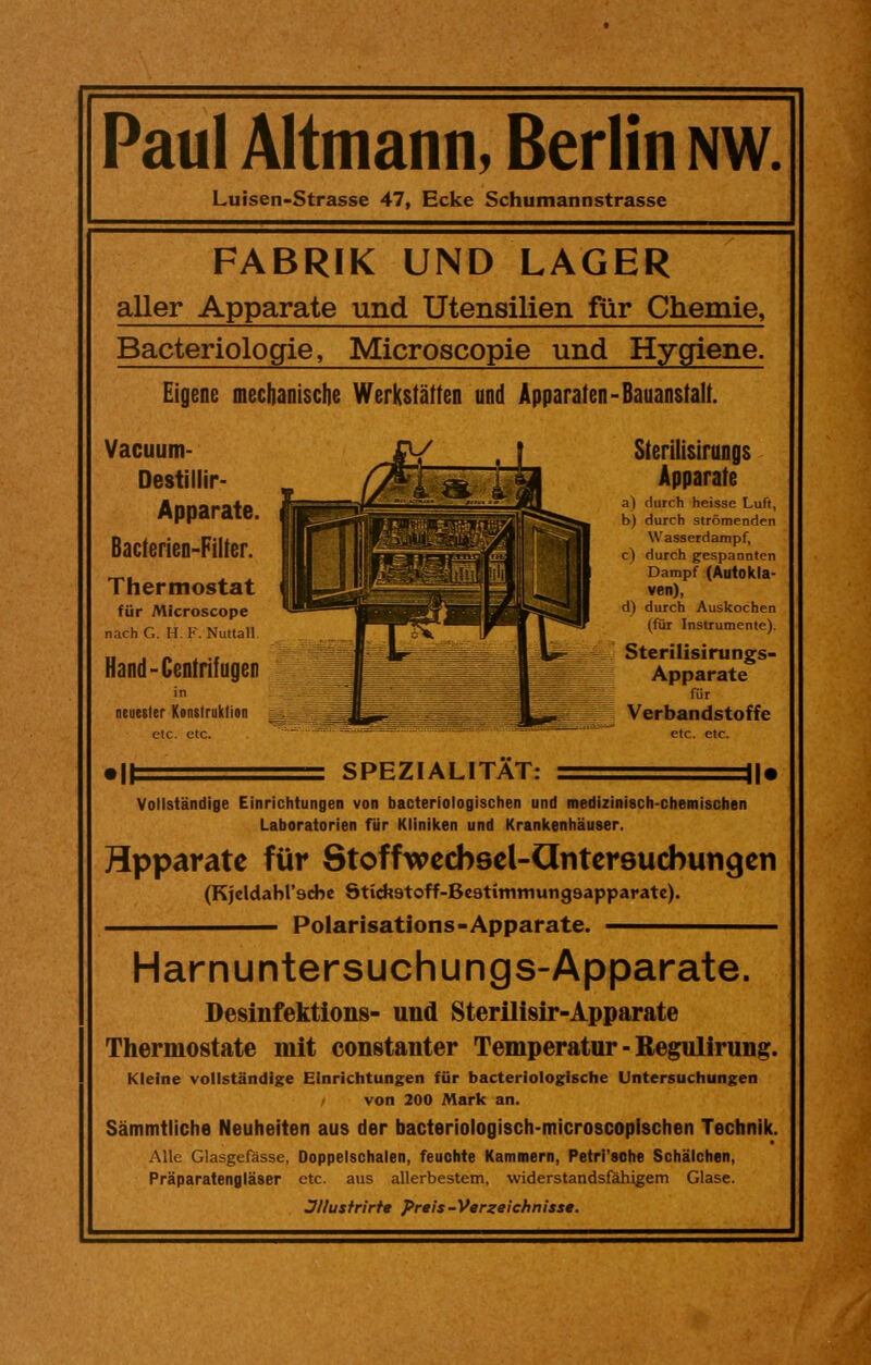 Paul Altmann, Berlin nw. Luisen-Strasse 47, Ecke Schumannstrasse FABRIK UND LAGER aller Apparate und Utensilien für Chemie, Bacteriologie, Microscopie und Hygiene. Eigene mechanische Werkstätten und Apparaten-Bauanstalt. Vacuum- Destillir- Apparate. Bacterien-Filter. Thermostat für MIcroscope nach G. H. F. Nuttall Hand-Centrifugen in neuester Konstruktion etc. etc. Sterilisirungs Apparate a) durch heisse Luft, b) durch strömenden Wasserdampf, c) durch gespannten Dampf (Autokla- ven), d) durch Auskochen (für Instrumente). Sterilisirungs- Apparate für Verbandstoffe etc. etc. SPEZIALITAT: Vollständige Einrichtungen von bacteriologischen und medizinisch-chemischen Laboratorien für Kliniken und Krankenhäuser. Hpparate für Stoffwecbsel-Ontersucbungen (Kjeldabl'scbe Stich.9toff-Be3timmung9apparate). —————— Polarisations-Apparate. ————— Harnuntersuchungs-Apparate. Desinfektion»- und Sterilisir-Apparate Thermostate mit constanter Temperatur - Regulirung. Kleine vollständige Einrichtungen für bacteriologische Untersuchungen von 200 Mark an. Sämmtliche Neuheiten aus der bacteriologisch-microscopischen Technik. Alle Glasgefässe, Doppelschalen, feuchte Kammern, Petri'sche Schalchen. Präparatengläser etc. aus allerbestem, widerstandsfähigem Glase. Jllustrirte Preis-Verzeichnisse.