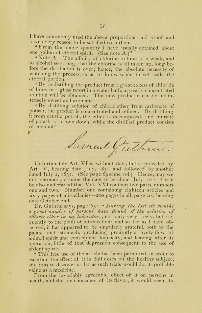 I have commonly used the above proportions and proof and have every reason to be satisfied with them.  From the above quantity I have usually obtained about one gallon of etheral spirit. (See note A.) Note A. The affinity of chlorine to lime is so weak, and to alcohol so strong, that the chlorine is all taken up, long be- fore the distillation is over; hence, the absolute necessity of watching the process, so as to know when to set aside the etheral portion. By re-distilling the product from a great excess of chloride of lime, in a glass retort in a water bath, a greatly concentrated solution will be obtained. This new product is caustic and in- tensely sweet and aromatic. 1,1 By distilling solution of chloric ether from carbonate of potash, the product is concentrated and refined. By distilling it from caustic potash, the ether is decomposed, and muriate of potash is thrown down, while the distilled product consists of alcohol. I Unfortunately Art. VI is without date, but is preceded by Art. V, bearing date July, iS31 and followed by another dated July 2, 1S31. (See page 69 same vol.) Hence, may we not reasonably assume the date to be about July 1st? Let it be also understood that Vol. XXI contains two parts, numbers one and two. Number one containing eighteen articles and sixty pages of miscellanies—200 pages in all, page 200 bearing date October 2nd. Dr. Guthrie says, page 65:  During the last six months a great number of persons have drunk of the solution of chloric ether in my laboratory, not only very freely, but fre- quently to the point of intoxication; and so far as I have ob- served, it has appeared to be singularly grateful, both to the palate and stomach, producing promptly a lively flow of animal spirit and consequent loquacity, and leaving after its operation, little of that depression consequent to the use of ardent spirits.  This free use of the article has been permitted, in order to ascertain the effect of it in full doses on the healthy subject; and thus to discover as far as such trials would do, its probable value as a medicine. From the invariably agreeable effect of it on persons in health, and the deliciousness of its flavor, it would seem to