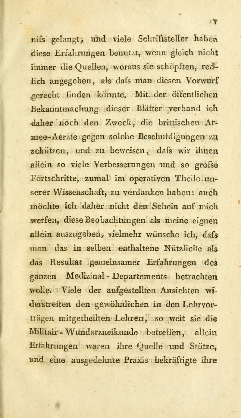 nifs gelangt, und viele Schriftsteller haben diese Erfahrungen benutzt, wenn gleich nicht immer die Quellen, woraus sie schöpften, red- lich angegeben, als dafs man diesen Vorwurf gerecht linden könnte. Mit. der öffentlichen Bekanntmachung dieser Blätter verband ich daher noch den Zweck, die brittischen Ar- mee-Aerzte gegen solche Beschuldigungen zu schützen, und zu beweisen, dafs wir ihnen allein so viele Verbesserungen und so grofse Fortschritte, zumal im operativen Theile un- serer Wissenschaft, zu verdanken haben: auch möchte ich datier nicht den Schein auf mich werfen, diese Beobachtungen als meine eignen allein auszugeben, vielmehr wünsche ich, dafs man das in selben enthaltene Nützliche als das Resultat gemeinsamer Erfahrungen des ganzen Medizinal - Departements betrachten wolle. Viele der aufgestellten Ansichten wi- derstreiten den gewöhnlichen in den Lehrvor- tragen mitgetheiiten Lehren, so weit sie die Militair - Wundarzneikunde betreffen, allein Erfahrungen waren ihre Quelle und Stütze, und eine ausgedehnte Praxis bekräftigte ihre