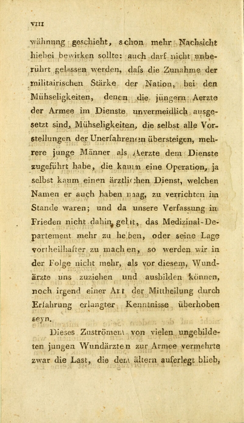 wähnung geschieht, schon mehr Nachsicht hiebei bewirken sollte: auch darf nicht unbe- rührt gelassen werden, dafs die Zunahme der militärischen Stärke der Nation, bei den. Mühseligkeiten, denen die Jüngern Aerzte der Armee im Dienste unvermeidlich ausge- setzt sind, Mühseligkeiten, die selbst alle Vor- stellungen der Unerfahrenen übersteigen, meh- rere junge Männer als Aerzte dem Dienste zugeführt habe, die kämm eine Operation, ja selbst kaum einen ärztlichen Dienst, welchen Namen er auch haben naag, zu verrichten im Stande waren; und da unsere Verfassung in Frieden nicht dahingeht, das Medizinal-De- partement mehr zu heben, oder seine Lage vorteilhafter zu machen, so werden wir in der Folge nicht mehr, als vor diesem, Wund- ärzte uns zuziehen und ausbilden können, noch irgend einer Ar t der Mittheilung durch Eriahrung erlangter Kenntnisse überhoben seyn. Dieses Zuströmiein von vielen ungebilde- ten jungen Wundärzten zur Armee vermehrte zwar die Last, die dem altern auferlegt blieb,
