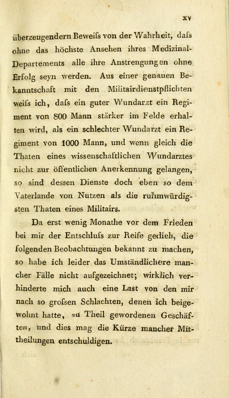 überzeugendem Beweifs von der Wahrheit, dafs ohne das höchste Ansehen ihres Medizinal- Departements alle ihre Anstrengungen ohne Erfolg seyn werden. Aus einer genauen Be- kanntschaft mit den Militairdienstpflichten weifs ich, dafs ein guter Wundar.zt ein Regi- ment von 800 Mann stärker im Felde erhal- ten wird, als ein schlechter Wundarzt ein Re- giment von 1000 Mann, und wenn gleich die Thaten eines wissenschaftlichen Wundarztes nicht zur Öffentlichen Anerkennung gelangen, so sind dessen Dienste doch eben so dem Yaterlande von Nutzen als die ruhmwürdig- sten Thaten eines Militairs. Da erst wenig Monathe vor dem Frieden bei mir der Entschlufs zur Reife gedieh, die folgenden Beobachtungen bekannt zu machen, so habe ich leider das Umständlicheire man- cher Fälle nicht aufgezeichnet; wirklich ver- hinderte mich auch eine Last von den mir nach so grofsen Schlachten, denen ich beige- wohnt hatte, 211 Theil gewordenen Geschäf- ten, und dies mag die Kürze mancher Mit- theilungen entschuldigen.