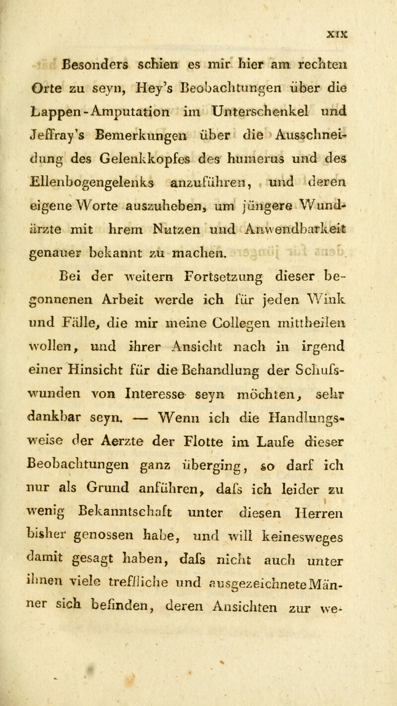 Besonders schien es mir hier am rechten Orte zu seyn, Hey's Beobachtungen über die Lappen-Amputation im Unterschenkel und Jeffray's Bemerkungen über die Ausschnei- dung des Gelenkkopfes des numerus und des Ellenbogengelenks anzuführen, und deren eigene Worte auszuheben um jüngere Wund- ärzte mit hrern Nutzen und Anwendbarkeit genauer bekannt zu machen. Bei der weitern Fortsetzung dieser be- gonnenen Arbeit werde ich für jeden Wink und Fälle, die mir meine Collegen mittheilen wollen, und ihrer Ansicht nach in irgend einer Hinsicht für die Behandlung der Schufs- wunden von Interesse seyn möchten, sehr dankbar seyn. — Wenn ich die Handlungs- weise der Aerzte der Flotte im Laufe dieser Beobachtungen ganz überging, so darf ich nur als Grund anführen> dafs ich leider zu wenig Bekanntschaft unter diesen Herren bisher genossen habe, und will keinesweges damit gesagt haben, dafs nicht auch unter ihnen viele treffliche und ausgezeichnete Män- ner sich befinden, deren Ansichten zur we-