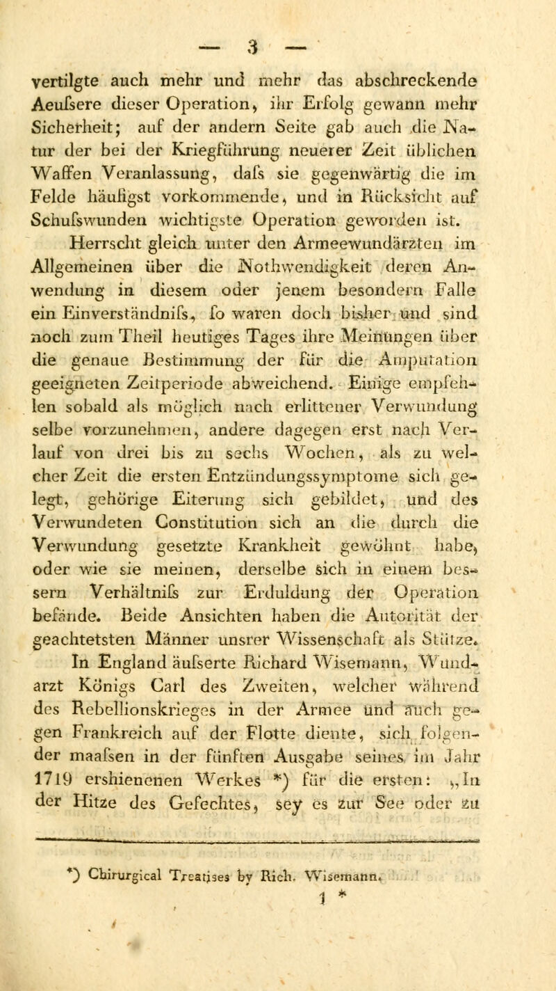 vertilgte auch mehr und mehr das abschreckende Aeufsere dieser Operation, ihr Erfolg gewann mehr Sicherheit; auf der andern Seite gab auch die Na- tur der bei der Kriegführung neuerer Zeit üblichen Waffen Veranlassung, dafs sie gegenwärtig die im Felde häufigst vorkommende, und in Rücksicht auf Schufswunden wichtigste Operation geworden ist. Herrscht gleich unter den Armeewundärzten im Allgemeinen über die JNoth wendigkeit deren An- wendung in diesem oder jenem besondern Falle ein Einverständnifs, fo waren doch bisher und sind noch zum Theil heutiges Tages ihre Meinungen über die genaue Bestimmung der für die Amputation geeigneten Zeitperiode abweichend. Einige empfeh- len sobald als möglich nach erlittener Verwundung selbe vorzunehmen, andere dagegen erst nach Ver- lauf von drei bis zu sechs Wochen, als zu wel- cher Zeit die ersten Entzündungssymptome sich ge- legt, gehörige Eiterung sich gebildet, und des Verwundeten Constitution sich an die durch die Verwundung gesetzte Krankheit gewöhnt habe, oder wie sie meinen, derselbe sich in einem bes- sern Verhältnils zur Erduldung der Operation befände. Beide Ansichten haben die Autorität der geachtetsten Männer unsrer Wissenschaft als Stüize. In England äufserte Richard Wisemann, Wund- arzt Königs Carl des Zweiten, welcher während des Rebellionskrieoes in der Armee und STTCh ge* gen Frankreich auf der Flotte diente, sich folgen- der maafsen in der fünften Ausgabe seines im Jahr 1719 ershienenen Werkes *) für die ersten: >,In der Hitze des Gefechtes, sey es zur See oder zu *) Chirurgical Trearjses by Rieh. Wisemann. 1