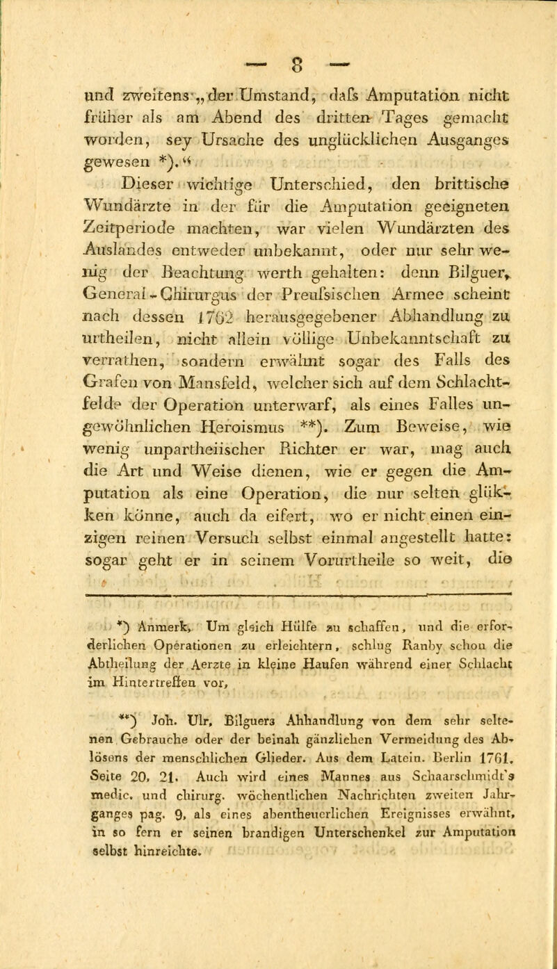 und zweitens■„ der Umstand, dafs Amputation nicht früher als am Abend des dritten Tages gemacht worden, sey Ursache des unglücklichen Ausganges gewesen *). ^ Dieser wichtige Unterschied, den brittische Wundärzte in. der für die Amputation geeigneten Zeitperiode machten, war vielen Wundärzten des Auslandes entweder unbekannt, oder nur sehr we- llig der Beachtung werth gehalten: denn Bilguer, General -Chirurgus der Preufsischen Armee scheint nach dessen lHj'l herausgegebener Abhandlung zu urtheilen, nicht allein völlige Unbekanntschaft zu verrathen, sondern erwähnt sogar des Falls des Grafen von Mnnsfeld, welcher sich auf dem Schlacht- felde der Operation unterwarf, als eines Falles un- gewöhnlichen Heroismus **). Zum Beweise, wie wenig unpartheiischer Richter er war, mag auch die Art und Weise dienen, wie er gegen die Am- putation als eine Operation, die nur selten glük- ken könne, auch da eifert, wo er nicht einen ein- zigen reinen Versuch selbst einmal angestellt hatte: sogar geht er in seinem Vorurtheile so weit, die *) Anmerk, Um gleich Hülfe au schaffen, und die erfor- derlichen Operationen zu erleichtern, schlug Ranby schou die Abtheilung der Aerzte in kleine Haufen während einer Schlacht im Hintertreffen vor, **) Joh. Ulr, Bilguer3 Ahhandlung von dem sehr selte- nen Gebrauche oder der beinah gänzlichen Vermeidung des Ab- lösens der menschlichen Glieder. Aus dem Latein. Berlin 1701. Seite 20, 21. Auch wird eines Mannes aus Schaarschmidf» medic. und chirurg. wöchentlichen Nachrichten zweiten J.ilu- ganges pag. 9. als eines abenteuerlichen Ereignisses erwähnt, in so fern er seinen brandigen Unterschenkel zur Amputation selbst hinreichte.