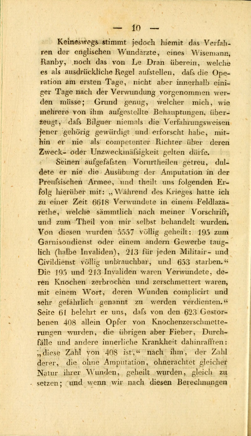 Keineswegs stimmt jedoch hiemit das Verfah- ren der englischen Wundärzte, eines Wiseniann, Ranby, noch das von Le Dran überein, welche es als ausdrückliche Regel aufstellen, dafs die Ope- ration am ersten Tage, nicht aber innerhalb eini- ger Tage nach der Verwundung vorgenommen wer- den müsse; Grund genug, welcher mich, wie mehrere von ihm aufgestellte Behauptungen, über- zeugt, dafs Bilguer niemals die Verfahrungsweisen jener gehörig gewürdigt und erforscht habe, mit- hin er nie als competenter Richter über deren Zweck- oder Unzweckmäfsigkeit gelten dürfe. Seinen aufgefafsten Vorurtheilcn getreu, dul- dete er nie die Ausübung der Amputation in der Preufsischen Armee, und theilt uns folgenden Er- folg hierüber mit: „Während des Krieges hatte ich zu einer Zeit 6618 Verwundete in einem Feldlaza- rethe, welche sämmtlich nach meiner Vorschrift, und zum Theil von mir selbst behandelt wurden. Von diesen wurden 5557 völlig geheilt: 195 zum Garnisondienst oder einem andern Gewerbe taug- lich (halbe Invaliden), 213 für jeden Militair- und Civildienst völlig unbrauchbar, und 653 starben. Die J95 und 213 Invaliden waren Verwundete, de- ren Knochen zerbrochen und zerschmettert waren, mit einem Wort, deren Wunden complicirt und sehr gefährlich genannt zu werden verdienten. Seite 61 belehrt er uns, dafs von den 623 Gestor- benen 408 allein Opfer von Knochenzerschmette- rungen wurden, die übrigen aber Fieber, Durch- fälle und andere innerliche Krankheit dahinrafften: „diese Zahl von 408 ist, nach ihm, der Zahl derer, die ohne Amputation, ohnerachtet gleicher Natur ihrer Wunden, geheilt wurden, gleich zu setzen; und wenn wir nach diesen Bereclmungen