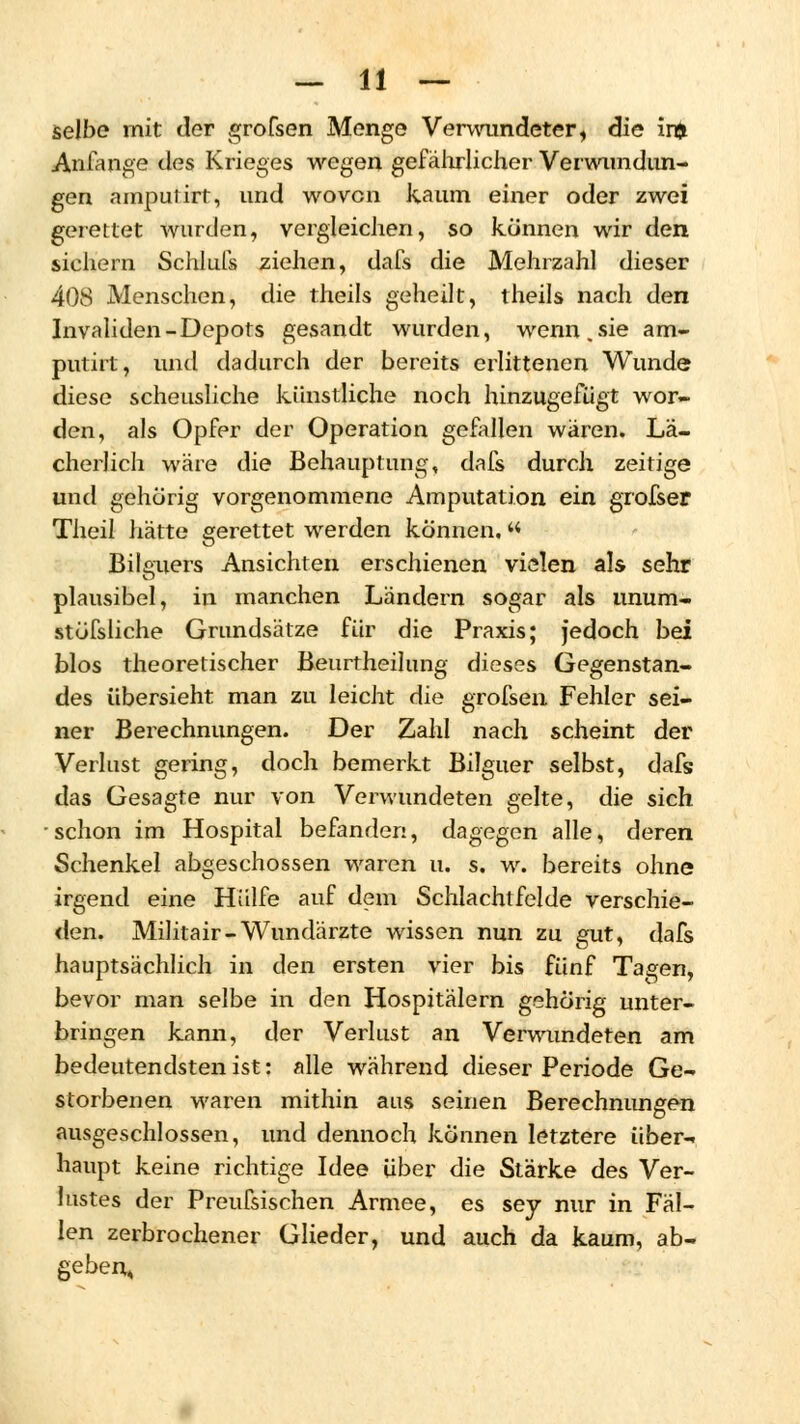 selbe mit der grofsen Menge Verwundeter, die inj Anfange des Krieges wegen gefährlicher Verwundun- gen amputirt, und wovon kaum einer oder zwei gerettet wurden, vergleichen, so können wir den sichern Schlufs ziehen, dafs die Mehrzahl dieser 408 Menschen, die theils geheilt, theils nach den Invaliden-Depots gesandt wurden, wenn, sie am- putirt, und dadurch der bereits erlittenen Wunde diese scheusliche künstliche noch hinzugefügt wor- den, als Opfer der Operation gefallen wären. Lä- cherlich wäre die Behauptung, dafs durch zeitige und gehörig vorgenommene Amputation ein grofser Theil hätte gerettet werden können.« Bilguers Ansichten erschienen vielen als sehr plausibel, in manchen Ländern sogar als unum- stöfsliche Grundsätze für die Praxis; jedoch bei blos theoretischer Beurtheilung dieses Gegenstan- des übersieht man zu leicht die grofsen Fehler sei- ner Berechnungen. Der Zahl nach scheint der Verlust gering, doch bemerkt Bilguer selbst, dafs das Gesagte nur von Verwundeten gelte, die sich schon im Hospital befanden, dagegen alle, deren Schenkel abgeschossen waren u. s. w. bereits ohne irgend eine Hülfe auf dem Schlachtfelde verschie- den. Militair-Wundärzte wissen nun zu gut, dafs hauptsächlich in den ersten vier bis fünf Tagen, bevor man selbe in den Hospitälern gehörig unter- bringen kann, der Verlust an Verwundeten am bedeutendsten ist: alle während dieser Periode Ge- storbenen waren mithin aus seinen Berechnungen ausgeschlossen, und dennoch können letztere über- haupt keine richtige Idee über die Stärke des Ver- lustes der Preufsischen Armee, es sey nur in Fäl- len zerbrochener Glieder, und auch da kaum, ab- geben»