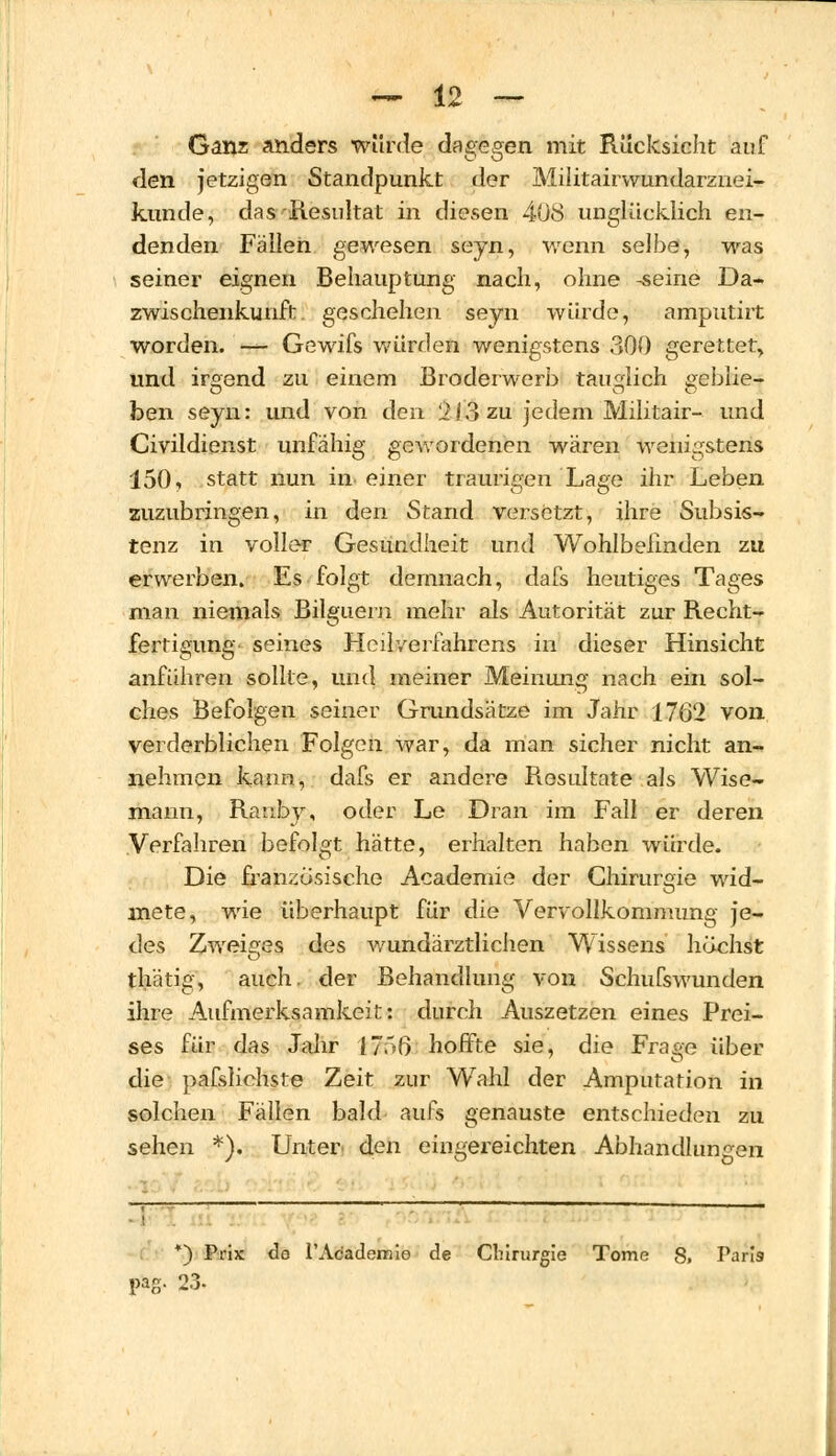 Ganz anders würde dagegen mit Rücksicht auf den jetzigen Standpunkt der Militairwundarznei- künde, das Resultat in diesen 408 unglücklich en- denden Fällen gewesen sejn, wenn selbe, was seiner eignen Behauptung nach, ohne -seine Da- zwischenkunft geschehen seyn würde, amputirt worden. — Gewifs würden wenigstens 300 gerettet, und irgend zu einem Broderwerb tauglich ireblie- ben seyn: und von den 213 zu jedem Militair- und Civildienst unfähig gewordenen wären wenigstens 150, statt nun in einer traurigen Lage ihr Leben zuzubringen, in den Stand versetzt, ihre Subsis- tenz in voller Gesundheit und Wohlbefinden zu erwerben. Es folgt demnach, dafs heutiges Tages man niemals Bilguem mehr als Autorität zur Recht- fertigung seines Heilverfahrens in dieser Hinsicht anführen sollte, und meiner Meinung nach ein sol- ches Befolgen seiner Grundsätze im Jahr 1762 von verderblichen Folgen war, da man sicher nicht an- nehmen kann, dafs er andere Resultate als Wise- mann, Ranby, oder Le Dran im Fall er deren Verfahren befolgt hätte, erhalten haben würde. Die französische Academie der Chirurgie wid- mete, wie überhaupt für die Vervollkommimg je- des Zweiffes des wundärztlichen Wissens höchst thätig, auch, der Behandlung von Schufswunden ihre Aufmerksamkeit: durch Auszetzen eines Prei- ses für das Jahr 1756 hoffte sie, die Frage über die pafsliohste Zeit zur Wahl der Amputation in solchen Fällen bald aufs genauste entschieden zu sehen *). Unter den eingereichten Abhandlungen *) Prix de l'Academie de Chirurgie Tome 8» Paris pag. 23.