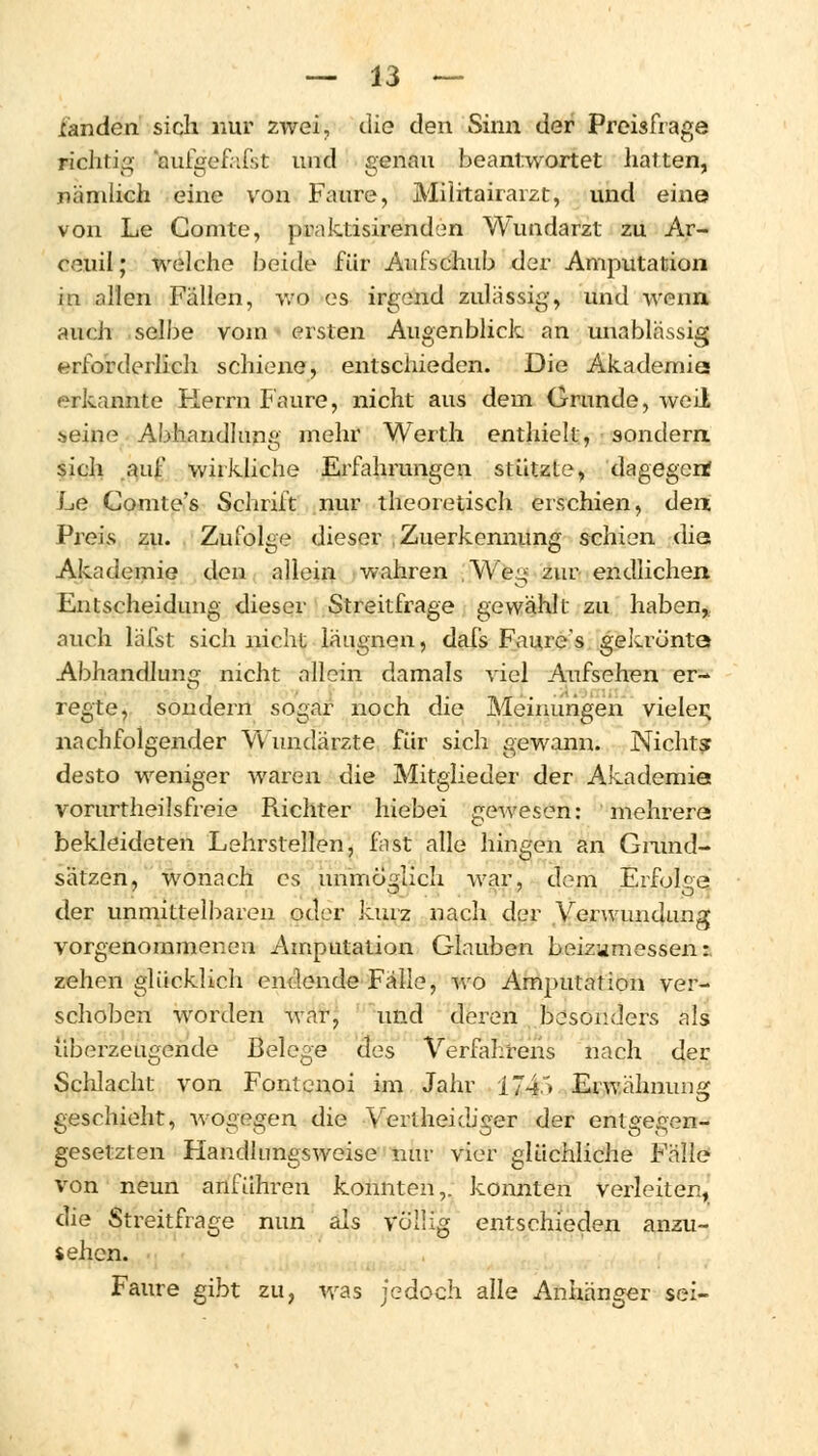 landen sich nur zwei, die den Sinn der Preisfrage richtig aufgefäfst und genau beantwortet hatten, nämlich eine von Faure, Militairarzt, und eine von Le Comte, praktisirenden Wundarzt zu Ar- ceuil; welche beide für Aufschub der Amputation in allen Fällen, wo es irgend zulässig, und wenn auch selbe vom ersten Augenblick an unablässig erforderlich schiene, entschieden. Die Akademie erkannte Herrn Faure, nicht aus dem Grunde, avcÜ seine Abhandlung mehr Werth enthielt, sondern sich auf wirkliche Erfahrungen stützte, dagegen? Le Comte's Schrift nur theoretisch erschien, den Preis zu. Zufolge dieser Zuerkennung schien die Akademie den allein wahren Weg zur endlichen Entscheidung dieser Streitfrage gewählt zu haben, auch läfst sich nicht läugnen, dafs Faure's gekrönte Abhandlung nicht allein damals viel Aufsehen er- regte, sondern sogar noch die Meinungen vieler; nachfolgender Wundärzte für sich gewann. Nichts desto weniger waren die Mitglieder der Akademie vorurtheilsfreie Richter hiebei gewesen: mehrere bekleideten Lehrstellen, fnst alle hingen an Grund- sätzen, wonach es unmöglich war, dem Erfolge der unmittelbaren oder kurz nach der Verwundung vorgenommenen Amputation Glauben beizumessen:, zehen glücklich endende Fälle, wo Amputation ver- schoben worden war, und deren besonders als überzeugende Belege des Verfahrens nach der Schlacht von Fontenoi im Jahr i74.* Erwähnung geschieht, wogegen die Vertheidiger der entgegen- gesetzten Handlungsweise mir vier glüchliche Fälle von neun anführen konnten,, konnten verleiten, die Streitfrage nun als völlig entschieden anzu- sehen. Faure gibt zu, was jedoch alle Anhänger sei-