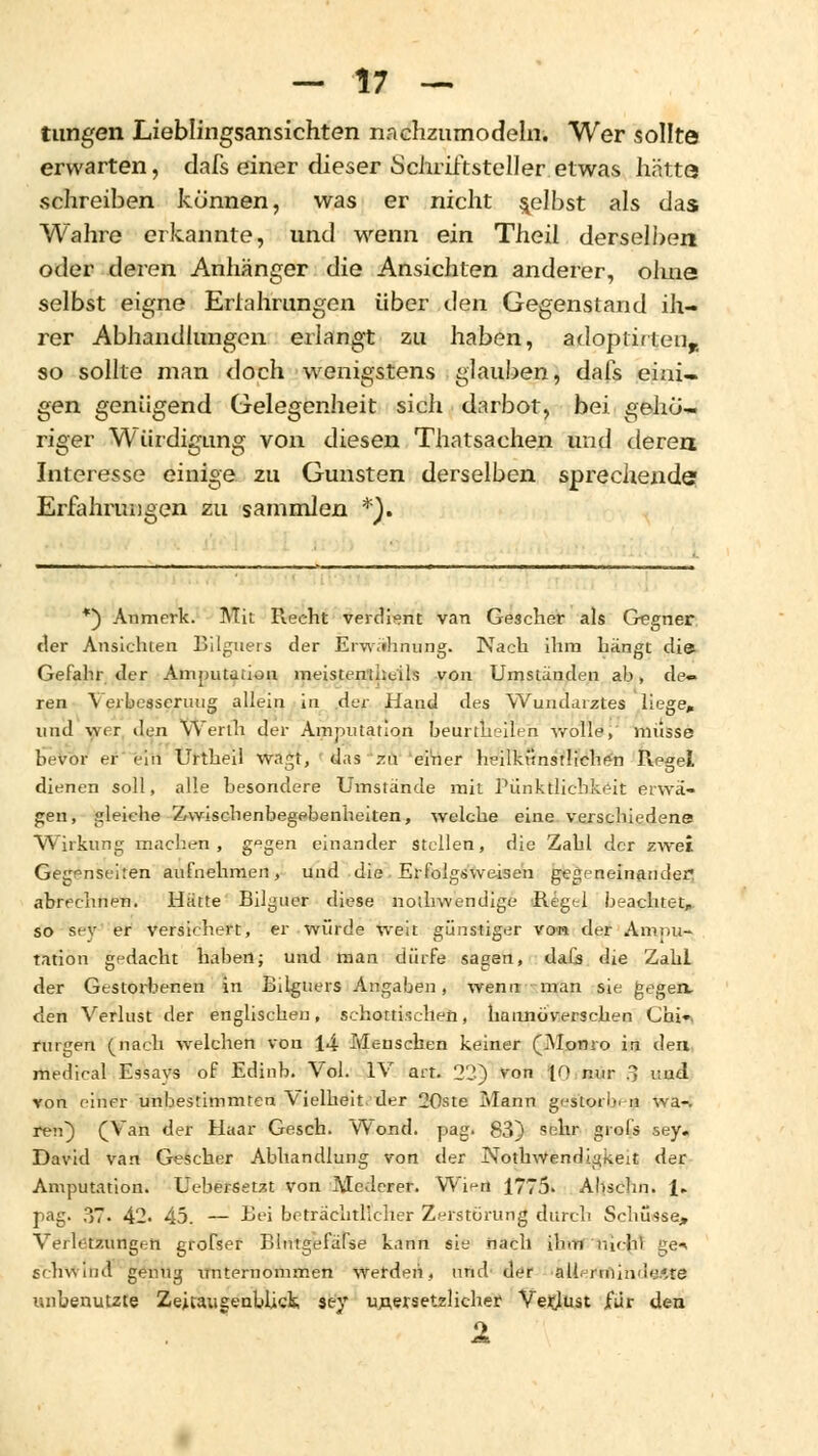 tungen Lieblingsansichten nachzumodeln. Wer sollte erwarten, dafs einer dieser Schriftsteller etwas hätte schreiben künnen, was er nicht gelbst als das Wahre erkannte, und wenn ein Theil derselben oder deren Anhänger die Ansichten anderer, olme selbst eigne Eriahrungen über den Gegenstand ih- rer Abhandlungen erlangt zu haben, adoptirten,. so sollte man doch wenigstens glauben, dafs eini- gen genügend Gelegenheit sich darbot, bei gehö- riger Würdigung von diesen Thatsachen und deren Interesse einige zu Gunsten derselben sprechende Erfahrungen zu sammlen *). *) Anmerk. Mit Reeht verdient van Gescher als Gegner der Ansichten Bilguers der Erwähnung. Nach ihm hängt die. Gefahr der Amputation meistemheils von Umständen ab, de- ren \ erbesseruug allein in der Hand des Wundarztes liege» und wer den yVertn der Amputation beurtheilen wolle,' müsse bevor er ein Urtheil wagt, das zu einer heilkünstlichen Regel dienen soll, alle besondere Umstände mit Pünktlichkeit erwä- gen, gleiche Zwischenbegebenheiten, welche eine verschiedene Wirkung machen, g°gen einander stellen, die Zahl der zwei Gegenseiten aufnehmen, und die Erfolgsweisen gegeneinander« abrechnen. Hätte Bilguer diese nothwendige Regel beachtet, so sey er versichert, er würde weit günstiger von der Amnu- tation gedacht haben; und man dürfe sagen, dafs die Zahl der Gestorbenen in Bilguers Angaben, wenn man sie gegen, den Verlust der englischen, schottischen, hannoverschen Chi», ringen (nach welchen von 14 Menschen keiner (Momo in den medical Essays of Edinb. Vol. IV art. 22) von 10 nur 3 und von einer unbestimmten Vielheit der 20ste Mann gestorben wa-v reu) (Van der Haar Gesch. Wond. pag. 83) sehr grol's sey« David van Gescher Abhandlung von der Nothwendigkeit der Amputation. Uebersetzt von Medcrer. Wien 1775. Abschn. !► pag. 37- 42. 45. — Bei beträchtlicher Zerstörung durch Schüsse, Verletzungen grofser Blntgefäfse kann sie nach ihm inchl ge-> schwind genug unternommen werden, und der •aUermiiule.lte unbenutzte Zeitaugenbück sey unersetzlicher Verlust fiir den