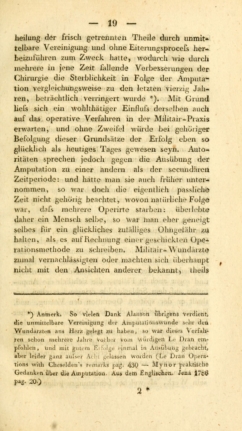 heilung der frisch getrennten Theile durch unmit> telbare Vereinigung und ohne Eiterungsprocefs her- beizuführen zum Zweck hatte > wodurch wie durch mehrere in jene Zeit fallende Verbesserungen der Chirurgie die Sterblichkeit in Folge der Amputa- tion vergleichüngsweise zu den letzten vierzig Jah- ren, beträchtlich verringert wurde *). Mit Grund liefs sich ein wohlthätiger Einflufs derselben auch auf das operative Verfahren in der Militair-Praxis erwarten, und ohne Zweifel wurde bei gehöriger Befolgung dieser Grundsätze der Erfolg eben so glücklich als heutiges Tages gewesen seyn. Auto- ritäten sprechen jedoch gegen die Ausübung der Amputation zu einer andern als der secundnrcri Zeitperiode: und hatte man sie auch früher unter- nommen, so war doch die eigentlich passliche Zeit nicht gehörig beachtet, wovon natürliche Folge war, dafs mehrere Operirte Starben: überlebte daher ein Mensch selbe, so War man eher geneigt selbes für ein glückliches zufälliges Ohngerähr zu halten, als es auf Rechnung einer geschickten Ope- rationsmethode zu schreiben. Militair-Wundärzte zumal vernachlässigten oder machten sich überhaupt nicht mit den Ansichten anderer bekannt, theils *) Anmerk; So vielen Dank Alanson übrigens verdient, die unmittelbare Vereinigung der Amputatioriswiinde sehr den Wundärzten ans Herz gelegt zu haben, so war dieses Verfah- ren schon mehrere Jahre vorher vom würdigen Le Dran em- pfohlen, Und mit gutem Erfolge einmal in Ausübung gebracht, aber leider ganz aüfser Acht gelassen worden (Le Drart Opera* tions with Cheselden's remarks pag; 430 — Mynor praktische Gedanken über die Amputation- Aus dem Englischen. Jena i766 pag. 20.) 2 *