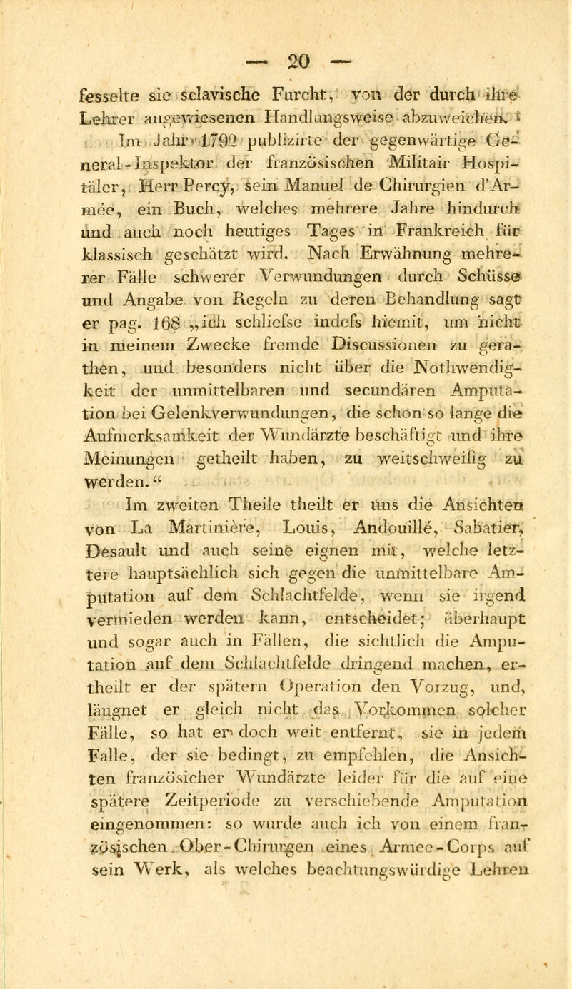 fesselte sie sclavische Furcht, von der durch ihre Lehrer angewiesenen Handlungsweise abzuweichen» • Im Jahr< 1792 publizirte der gegenwärtige Ge- neral-Inspektor der französischen Militair Hospi- täler, Herr Percy, sein Manuel de Chirurgien d'Ar- mee, ein Buch, welches mehrere Jahre hindurch und auch noch heutiges Tages in Frankreich für klassisch geschätzt wird. Nach Erwähnung mehre- rer Fälle schwerer Verwandungen durch Schüsse und Angabe von Regeln zu deren Behandlung sagt er pag. 168 „ich schliefse indefs hiemit, um nicht in meinem Zwecke fremde Discussionen zu gera- then, und besonders nicht über die Notwendig- keit der unmittelbaren und secundären Amputa- tion bei Gelenkverwundungen, die schon so lange die Aufmerksamkeit der Wundärzte beschäftigt und ihre Meinungen i getheilt haben, zu weitschweifig zu werden. Im zweiten Theile theilt er Uns die Ansichten von La Martiniere, Louis, Andouille, Sabatier, Desault und auch seinö eignen mit, welche letz- tere hauptsächlich sich gegen die unmittelbare Am- putation auf dem Schlachtfelde, wenn sie irgend vermieden werden kann, entscheidet; überhaupt und sogar auch in Fällen, die sichtlich die Ampu- tation auf dem Schlachtfelde dringend machen, er- theiit er der spätem Operation den Vorzug, und, läugnet er gleich nicht das Vorkommen solcher Fälle, so hat en doch weit entfernt, sie in jedem Falle, der sie bedingt, zu empfehlen, die Ansich- ten franzüsicher Wundärzte leider für die auf eine spätere Zeitperiode zu verschiebende Amputation eingenommen: so wurde auch ich von einem fran- zösischen Ober-Chirurgen eines Armee-Corps auf sein Werk, als welches beachtungswürdige Lehren