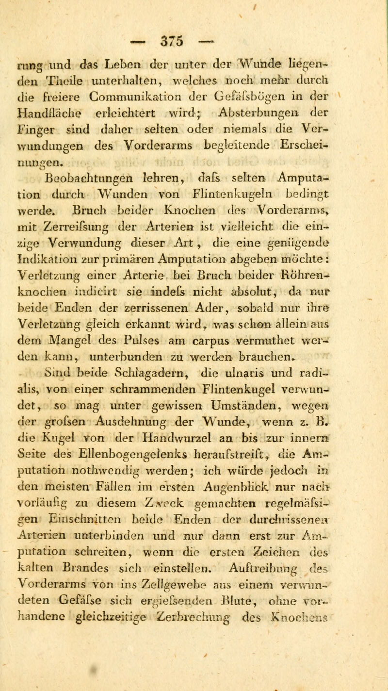 rung und das Leben der unter der Wunde liegen- den Theile unterhalten, welches noch mehr durch die freiere Communikation der Gefäfsbögen in der Handfläche erleichtert wird; Absterbungen der Finger sind daher selten oder niemals die Ver- wundungen des Vorderarms begleitende Erschei- nungen. Beobachtungen lehren, dafs selten Amputa- tion durch Wunden von Flintenkugeln bedingt werde. Bruch beider Knochen des Vorderarms» mit Zerreifsung der Arterien ist vielleicht die ein- zige Verwundung dieser Art, die eine genügende Indikation zur primären Amputation abgeben möchte: Verletzung einer Arterie bei Bruch beider Röhren- knochen indicirt sie indefs nicht absolut, da nur beide Enden der zerrissenen Ader, sobald nur ihre Verletzung gleich erkannt wird, was schon allein aus dem Mangel des Pulses am carpus vermuthet wer- den kann, unterbunden zu werden- brauchen. Sind beide Schlagadern, die ulnaris und radi- alis, von einer schrammenden Flintenkugel verwun- det, so mag unter gewissen Umständen, wegen der grofsen Ausdehnung der WTunde, wenn z. B. die Kugel von der Handwurzel an bis zur innern Seite des Ellenbogengelenks heraufstreift, die Am- putation nothwendig werden; ich würde jedoch in den meisten Fällen im ersten Augenblick nur nach vorläufig zu diesem Zweck gemachten regelmäfsi- gen Einschnitten beide Enden der durchrissenen Arterien unterbinden und nur dann erst zur Am- putation schreiten, wenn die ersten Zeichen des kalten Brandes sich einstellen. Auftreibimg des Vorderarms von ins Zellgewebe aus einem venvun- deten Gefäfse sich ergiefsendcn Blute, ohne vor- handene gleichzeitige Zerbreelnmg des Knochens