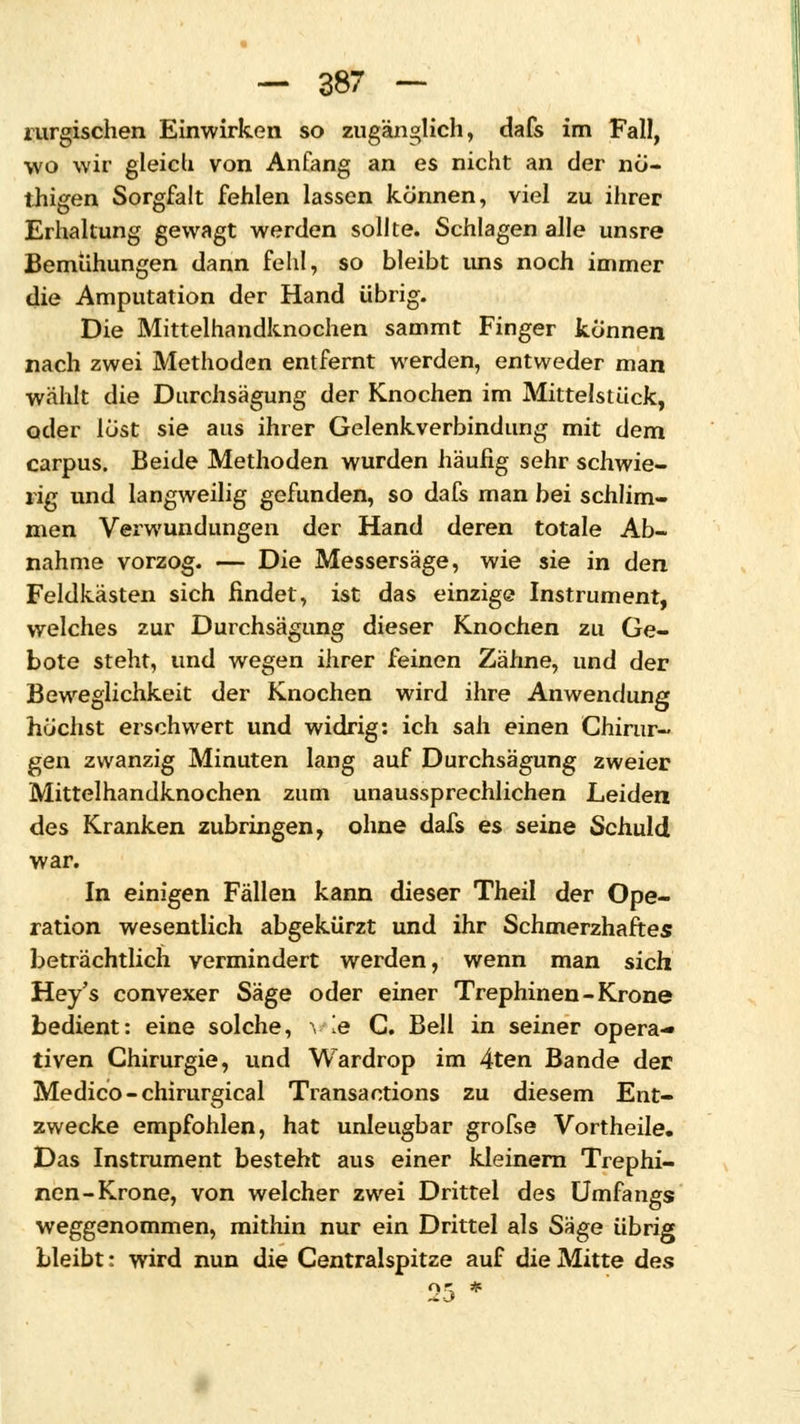 rurgischen Einwirken so zugänglich, dafs im Fall, wo wir gleich von Anfang an es nicht an der nö- thigen Sorgfalt fehlen lassen können, viel zu ihrer Erhaltung gewagt werden sollte. Schlagen alle unsre Bemühungen dann fehl, so bleibt uns noch immer die Amputation der Hand übrig. Die Mittelhandknochen sammt Finger können nach zwei Methoden entfernt werden, entweder man wählt die Durchsagung der Knochen im Mittelstück, oder löst sie aus ihrer Gelenkverbindung mit dem carpus. Beide Methoden wurden häufig sehr schwie- rig und langweilig gefunden, so dafs man bei schlim- men Verwundungen der Hand deren totale Ab- nahme vorzog. — Die Messersäge, wie sie in den Feldkästen sich findet, ist das einzige Instrument, welches zur Durchsägimg dieser Knochen zu Ge- bote steht, und wegen ihrer feinen Zähne, und der Beweglichkeit der Knochen wird ihre Anwendung höchst erschwert und widrig: ich sah einen Chirur- gen zwanzig Minuten lang auf Durchsägung zweier Mittelhandknochen zum unaussprechlichen Leiden des Kranken zubringen, ohne dafs es seine Schuld war. In einigen Fällen kann dieser Theil der Ope- ration wesentlich abgekürzt und ihr Schmerzhaftes beträchtlich vermindert werden, wenn man sich Hey's convexer Säge oder einer Trephinen-Krone bedient: eine solche, \ ie G. Bell in seiner opera- tiven Chirurgie, und Wardrop im 4ten Bande der Medico-chirurgical Transaotions zu diesem Ent- zwecke empfohlen, hat unleugbar grofse Vortheile. Das Instrument besteht aus einer kleinern Trephi- nen-Krone, von welcher zwei Drittel des Umfa ngs weggenommen, mithin nur ein Drittel als S'^tge übrig bleibt: wird nun die Centralspitze auf die Mitte des