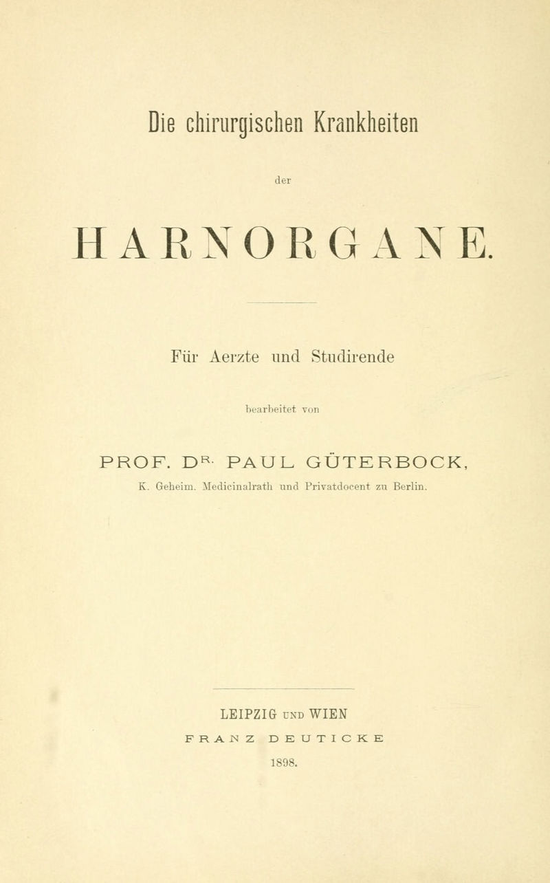 Die chirurgischen Krankheiten der HARNORGAXE Für Aerzte und Stu dir ende bearbeitet von PROF. DR PAUL GÜTERBOCK, K. Geheim. Medicinalrath und Privatdocent zu Berlin. LEIPZIG und WIEN FRAJNZ DEUTICKK 1898.